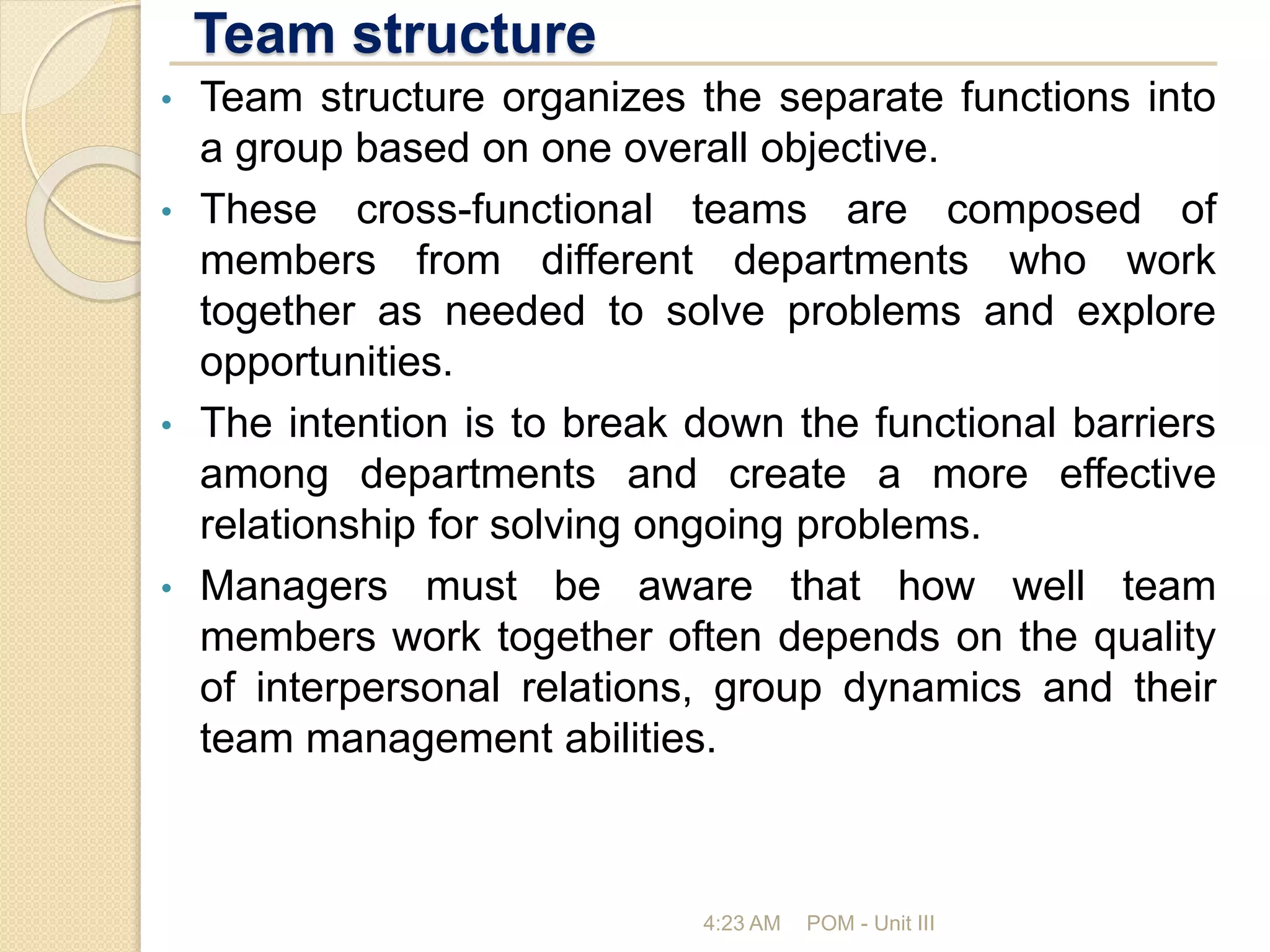 Team structure
4:23 AM POM - Unit III
• Team structure organizes the separate functions into
a group based on one overall objective.
• These cross-functional teams are composed of
members from different departments who work
together as needed to solve problems and explore
opportunities.
• The intention is to break down the functional barriers
among departments and create a more effective
relationship for solving ongoing problems.
• Managers must be aware that how well team
members work together often depends on the quality
of interpersonal relations, group dynamics and their
team management abilities.
 