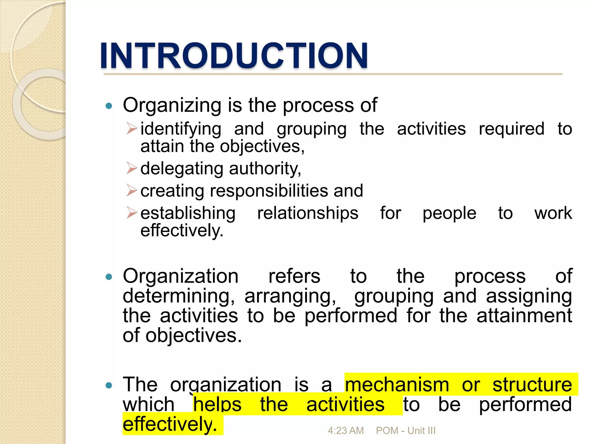 INTRODUCTION
 Organizing is the process of
identifying and grouping the activities required to
attain the objectives,
delegating authority,
creating responsibilities and
establishing relationships for people to work
effectively.
 Organization refers to the process of
determining, arranging, grouping and assigning
the activities to be performed for the attainment
of objectives.
 The organization is a mechanism or structure
which helps the activities to be performed
effectively. 4:23 AM POM - Unit III
 