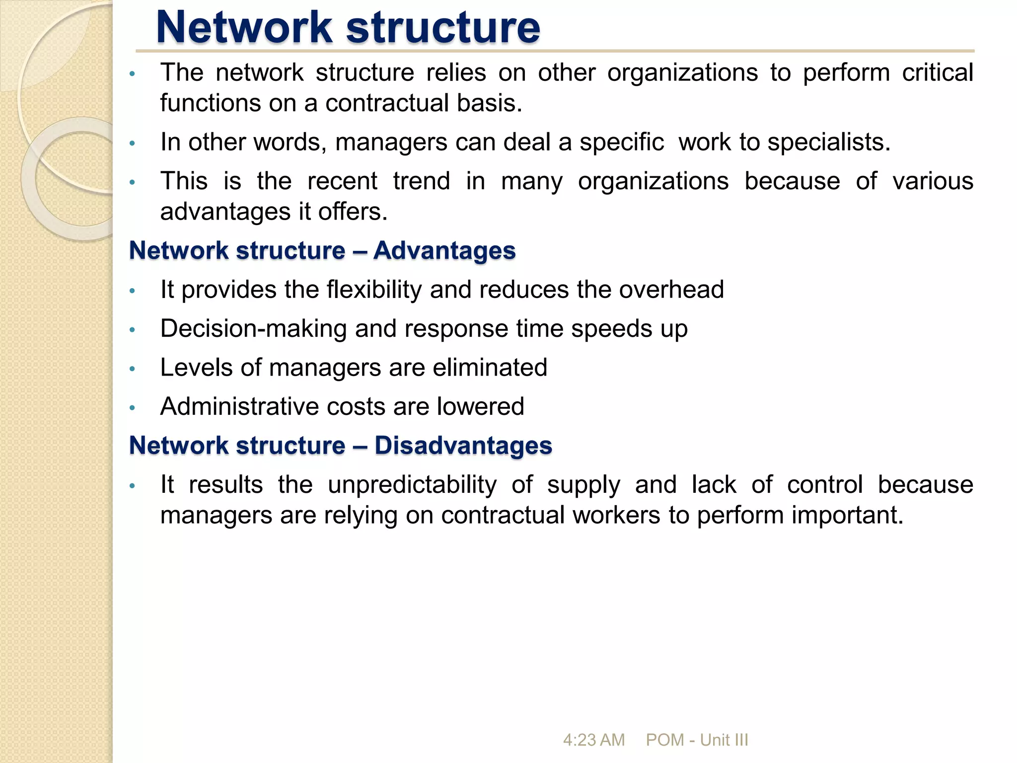 Network structure
4:23 AM POM - Unit III
• The network structure relies on other organizations to perform critical
functions on a contractual basis.
• In other words, managers can deal a specific work to specialists.
• This is the recent trend in many organizations because of various
advantages it offers.
Network structure – Advantages
• It provides the flexibility and reduces the overhead
• Decision-making and response time speeds up
• Levels of managers are eliminated
• Administrative costs are lowered
Network structure – Disadvantages
• It results the unpredictability of supply and lack of control because
managers are relying on contractual workers to perform important.
 