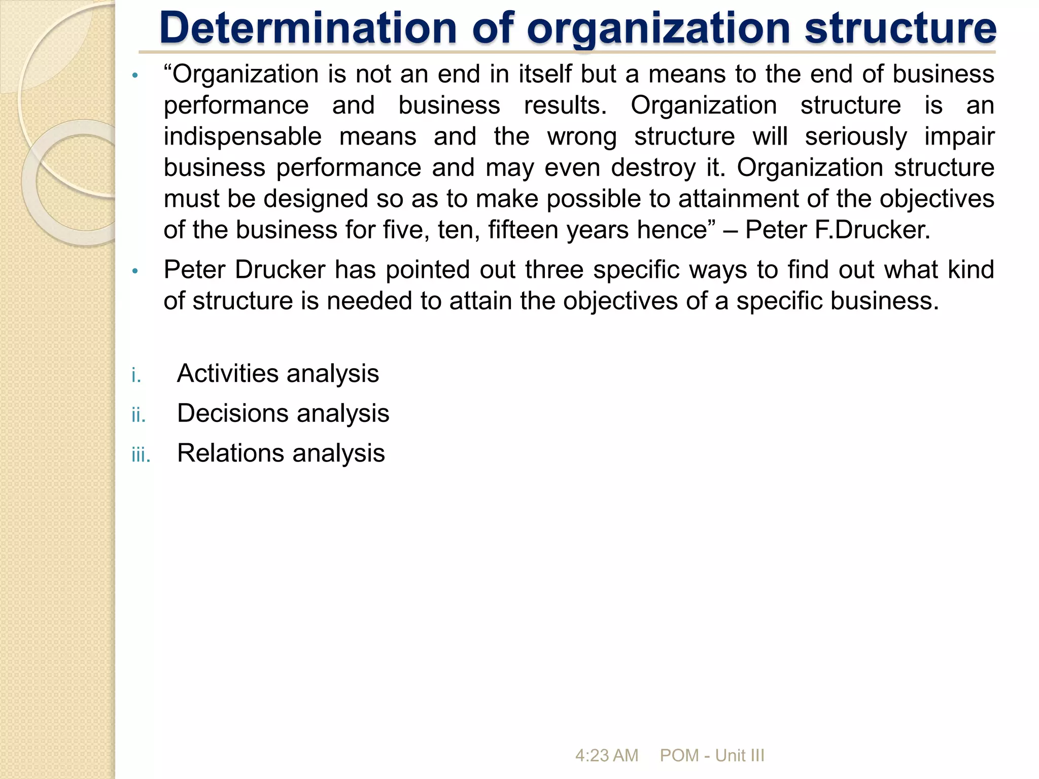 Determination of organization structure
4:23 AM POM - Unit III
• “Organization is not an end in itself but a means to the end of business
performance and business results. Organization structure is an
indispensable means and the wrong structure will seriously impair
business performance and may even destroy it. Organization structure
must be designed so as to make possible to attainment of the objectives
of the business for five, ten, fifteen years hence” – Peter F.Drucker.
• Peter Drucker has pointed out three specific ways to find out what kind
of structure is needed to attain the objectives of a specific business.
i. Activities analysis
ii. Decisions analysis
iii. Relations analysis
 