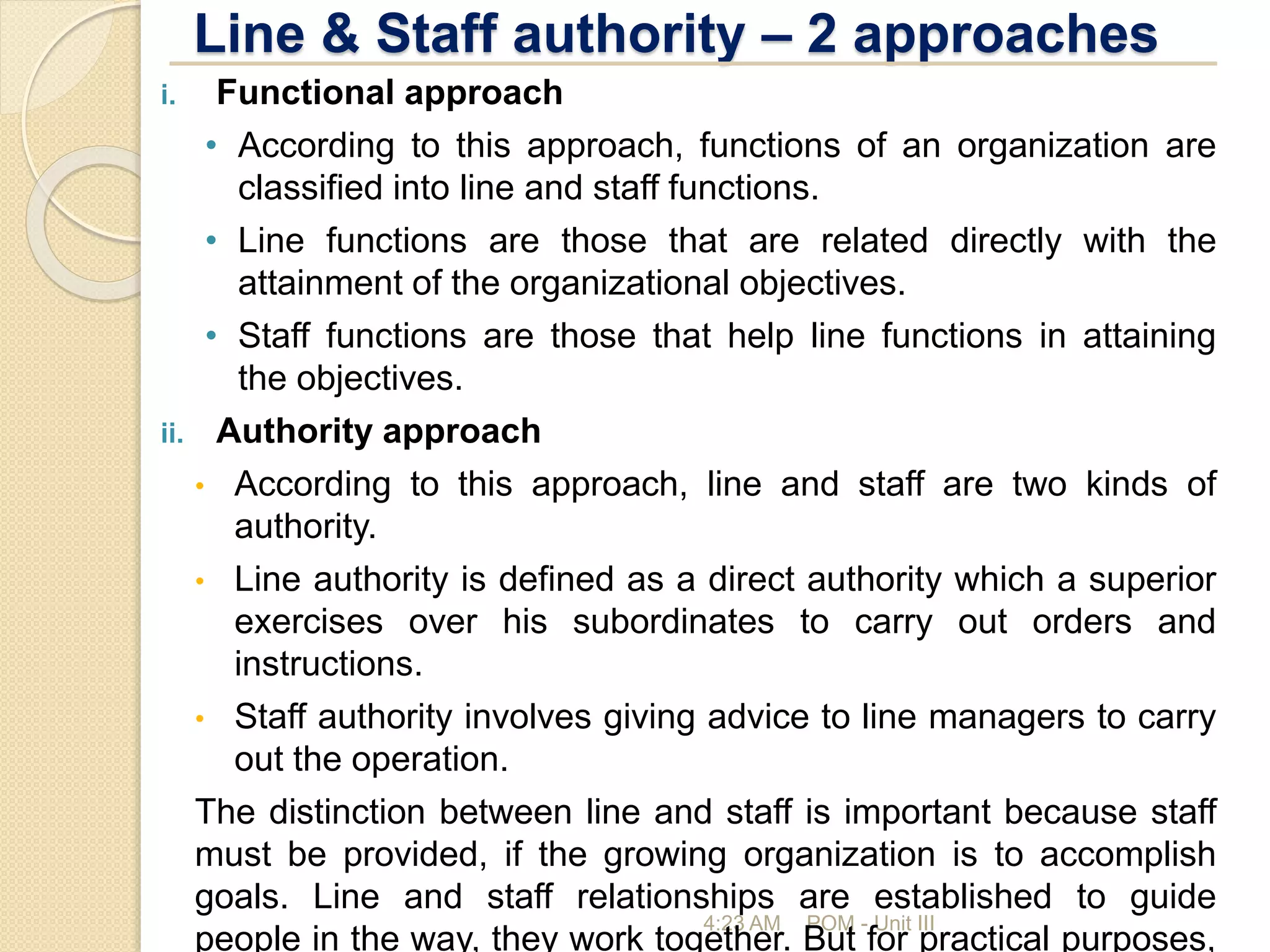 Line & Staff authority – 2 approaches
4:23 AM POM - Unit III
i. Functional approach
• According to this approach, functions of an organization are
classified into line and staff functions.
• Line functions are those that are related directly with the
attainment of the organizational objectives.
• Staff functions are those that help line functions in attaining
the objectives.
ii. Authority approach
• According to this approach, line and staff are two kinds of
authority.
• Line authority is defined as a direct authority which a superior
exercises over his subordinates to carry out orders and
instructions.
• Staff authority involves giving advice to line managers to carry
out the operation.
The distinction between line and staff is important because staff
must be provided, if the growing organization is to accomplish
goals. Line and staff relationships are established to guide
people in the way, they work together. But for practical purposes,
 