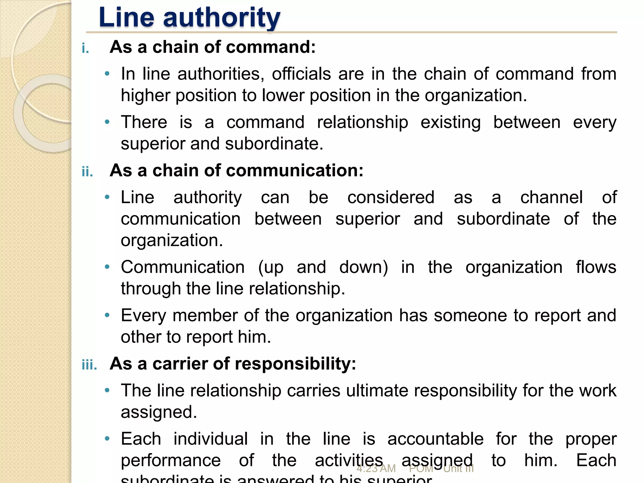 Line authority
4:23 AM POM - Unit III
i. As a chain of command:
• In line authorities, officials are in the chain of command from
higher position to lower position in the organization.
• There is a command relationship existing between every
superior and subordinate.
ii. As a chain of communication:
• Line authority can be considered as a channel of
communication between superior and subordinate of the
organization.
• Communication (up and down) in the organization flows
through the line relationship.
• Every member of the organization has someone to report and
other to report him.
iii. As a carrier of responsibility:
• The line relationship carries ultimate responsibility for the work
assigned.
• Each individual in the line is accountable for the proper
performance of the activities assigned to him. Each
 