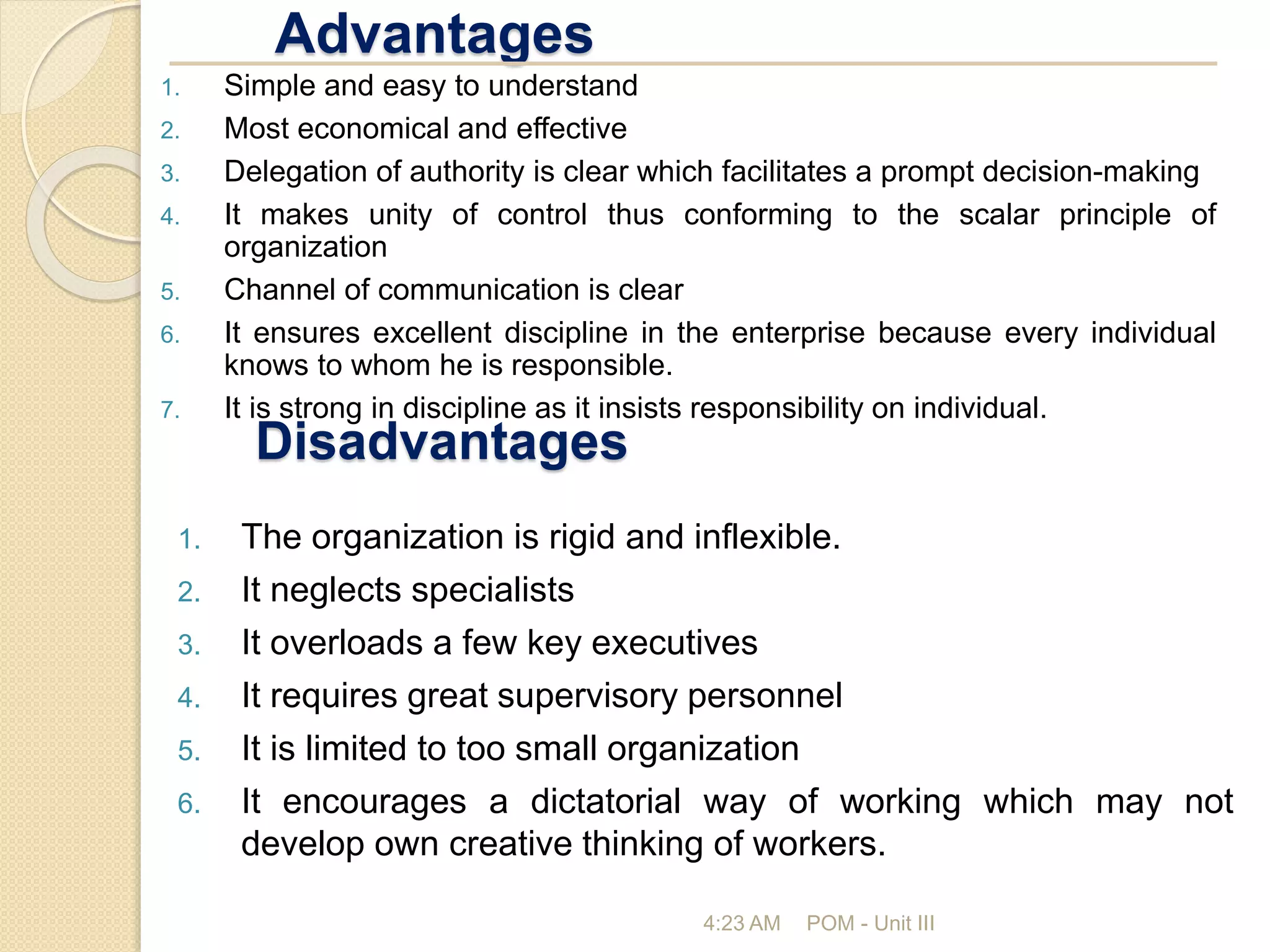 Advantages
4:23 AM POM - Unit III
1. Simple and easy to understand
2. Most economical and effective
3. Delegation of authority is clear which facilitates a prompt decision-making
4. It makes unity of control thus conforming to the scalar principle of
organization
5. Channel of communication is clear
6. It ensures excellent discipline in the enterprise because every individual
knows to whom he is responsible.
7. It is strong in discipline as it insists responsibility on individual.
Disadvantages
1. The organization is rigid and inflexible.
2. It neglects specialists
3. It overloads a few key executives
4. It requires great supervisory personnel
5. It is limited to too small organization
6. It encourages a dictatorial way of working which may not
develop own creative thinking of workers.
 