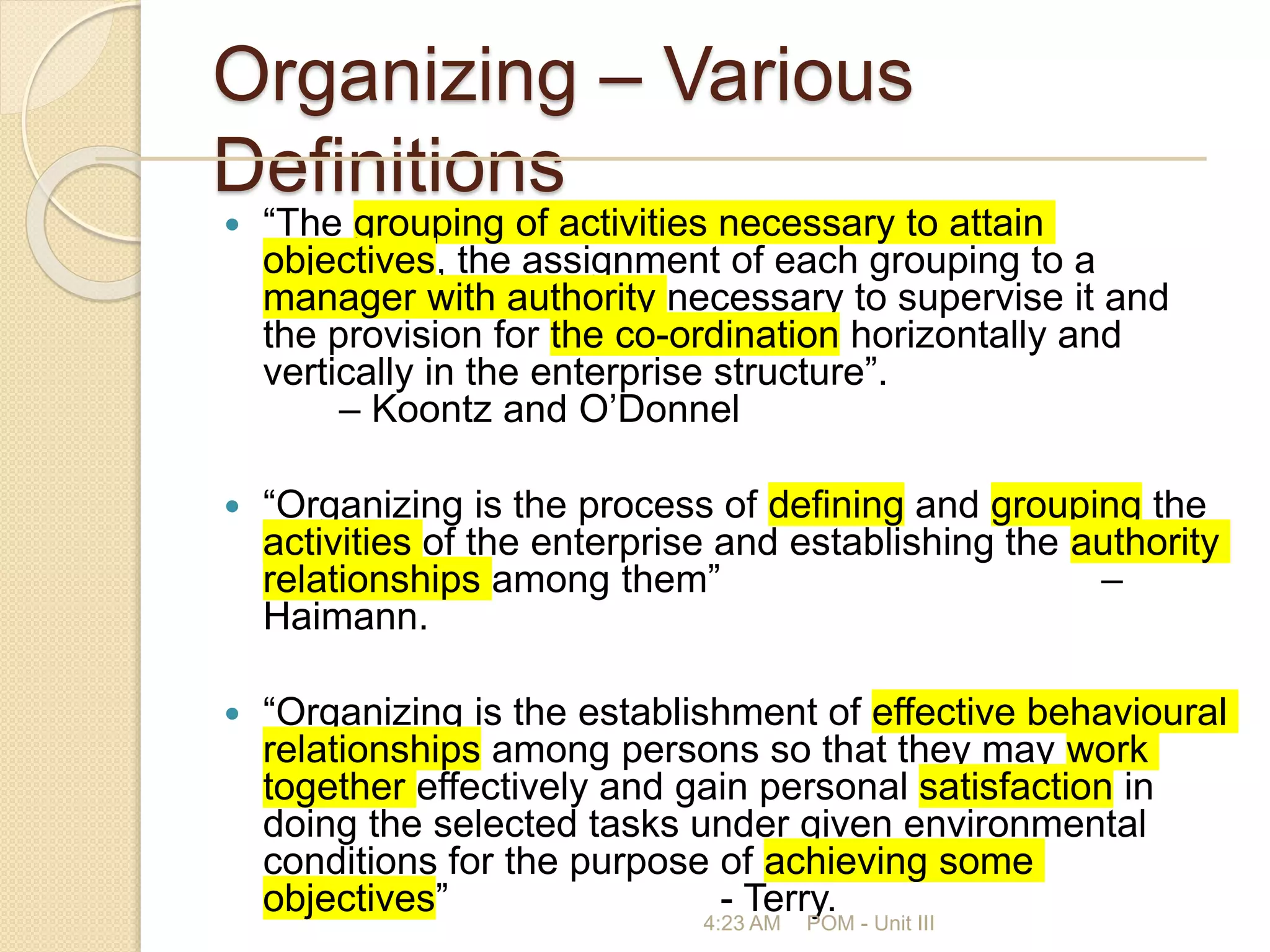 Organizing – Various
Definitions
 “The grouping of activities necessary to attain
objectives, the assignment of each grouping to a
manager with authority necessary to supervise it and
the provision for the co-ordination horizontally and
vertically in the enterprise structure”.
– Koontz and O’Donnel
 “Organizing is the process of defining and grouping the
activities of the enterprise and establishing the authority
relationships among them” –
Haimann.
 “Organizing is the establishment of effective behavioural
relationships among persons so that they may work
together effectively and gain personal satisfaction in
doing the selected tasks under given environmental
conditions for the purpose of achieving some
objectives” - Terry.
4:23 AM POM - Unit III
 