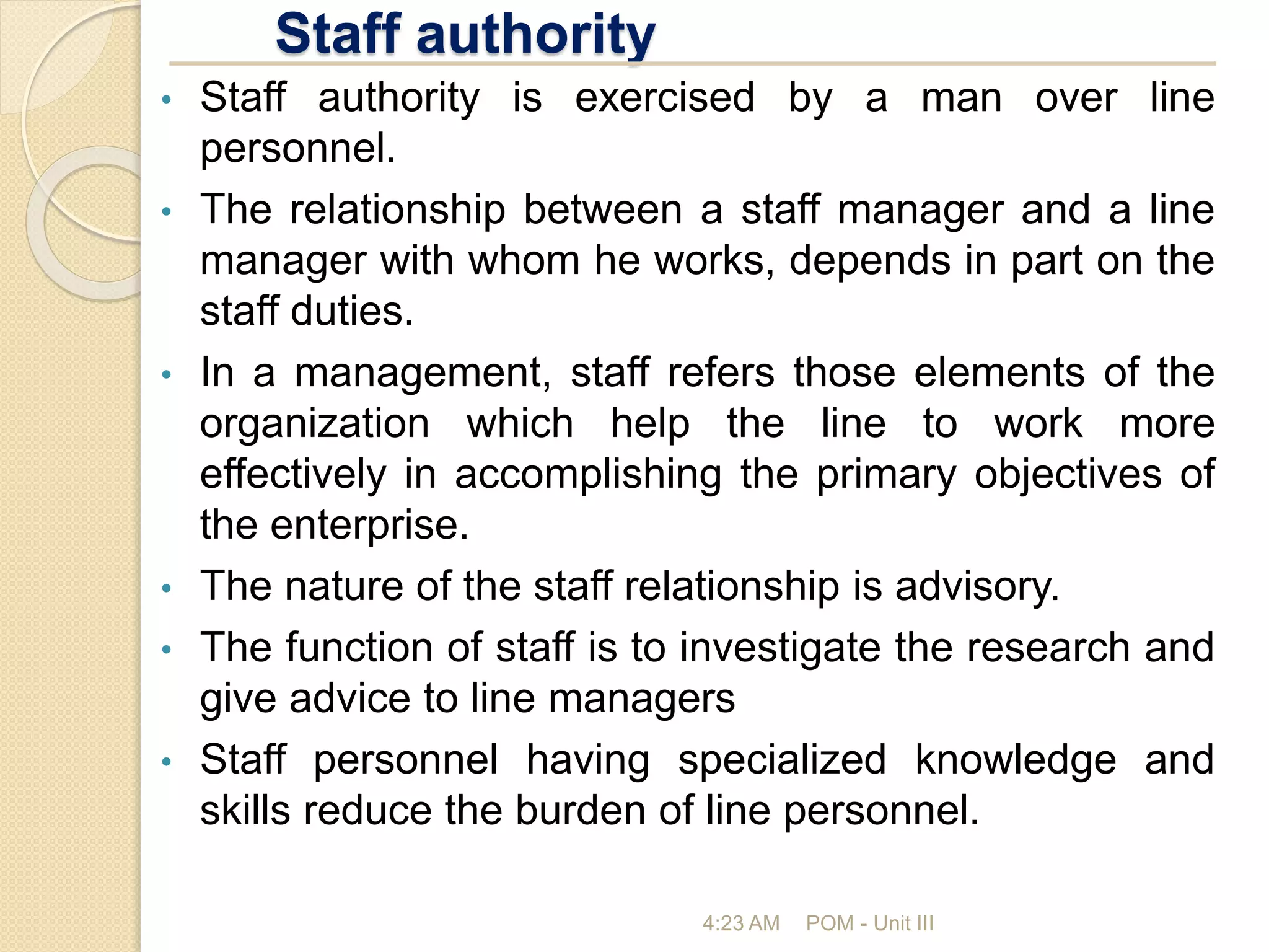 Staff authority
4:23 AM POM - Unit III
• Staff authority is exercised by a man over line
personnel.
• The relationship between a staff manager and a line
manager with whom he works, depends in part on the
staff duties.
• In a management, staff refers those elements of the
organization which help the line to work more
effectively in accomplishing the primary objectives of
the enterprise.
• The nature of the staff relationship is advisory.
• The function of staff is to investigate the research and
give advice to line managers
• Staff personnel having specialized knowledge and
skills reduce the burden of line personnel.
 