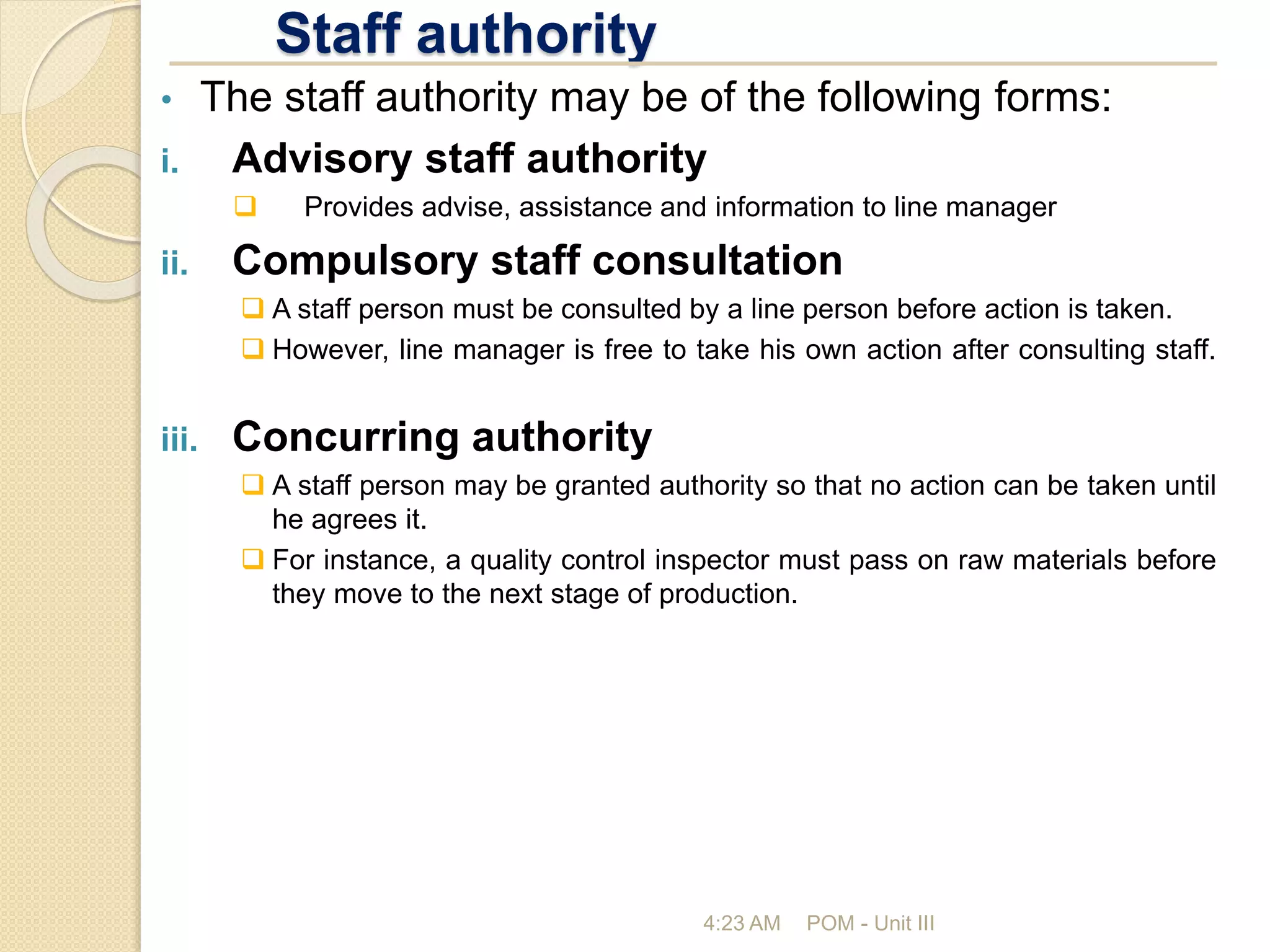 Staff authority
4:23 AM POM - Unit III
• The staff authority may be of the following forms:
i. Advisory staff authority
 Provides advise, assistance and information to line manager
ii. Compulsory staff consultation
 A staff person must be consulted by a line person before action is taken.
 However, line manager is free to take his own action after consulting staff.
iii. Concurring authority
 A staff person may be granted authority so that no action can be taken until
he agrees it.
 For instance, a quality control inspector must pass on raw materials before
they move to the next stage of production.
 