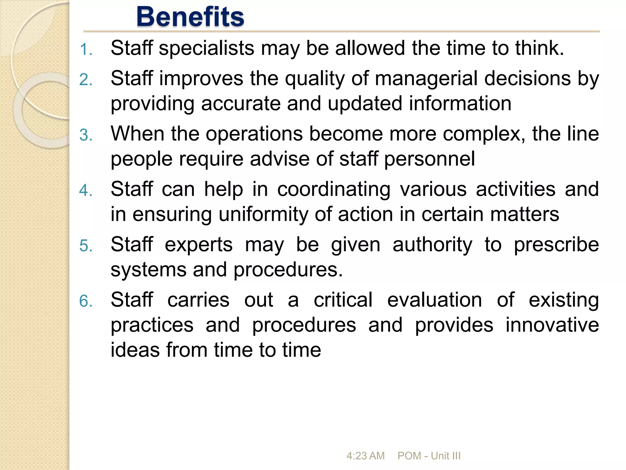 Benefits
4:23 AM POM - Unit III
1. Staff specialists may be allowed the time to think.
2. Staff improves the quality of managerial decisions by
providing accurate and updated information
3. When the operations become more complex, the line
people require advise of staff personnel
4. Staff can help in coordinating various activities and
in ensuring uniformity of action in certain matters
5. Staff experts may be given authority to prescribe
systems and procedures.
6. Staff carries out a critical evaluation of existing
practices and procedures and provides innovative
ideas from time to time
 