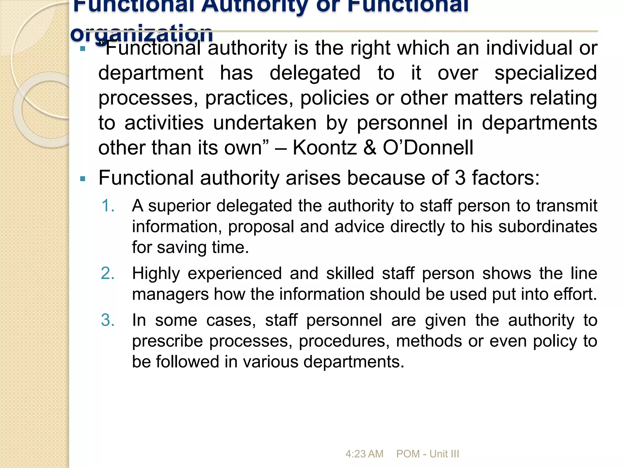 Functional Authority or Functional
organization
4:23 AM POM - Unit III
 “Functional authority is the right which an individual or
department has delegated to it over specialized
processes, practices, policies or other matters relating
to activities undertaken by personnel in departments
other than its own” – Koontz & O’Donnell
 Functional authority arises because of 3 factors:
1. A superior delegated the authority to staff person to transmit
information, proposal and advice directly to his subordinates
for saving time.
2. Highly experienced and skilled staff person shows the line
managers how the information should be used put into effort.
3. In some cases, staff personnel are given the authority to
prescribe processes, procedures, methods or even policy to
be followed in various departments.
 