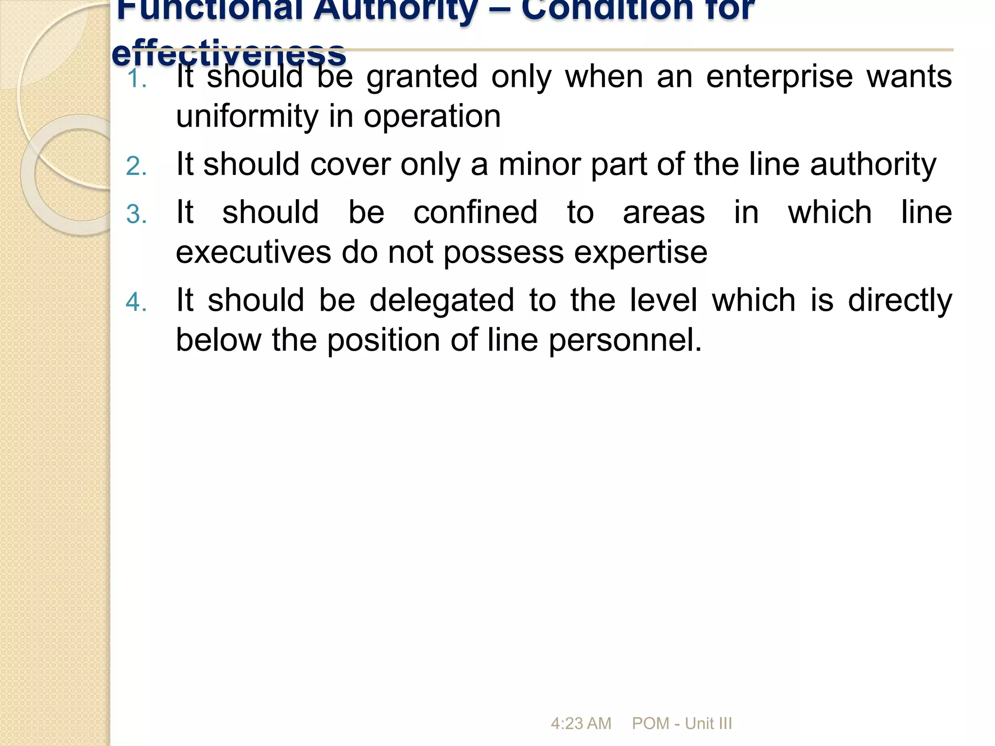 Functional Authority – Condition for
effectiveness
4:23 AM POM - Unit III
1. It should be granted only when an enterprise wants
uniformity in operation
2. It should cover only a minor part of the line authority
3. It should be confined to areas in which line
executives do not possess expertise
4. It should be delegated to the level which is directly
below the position of line personnel.
 