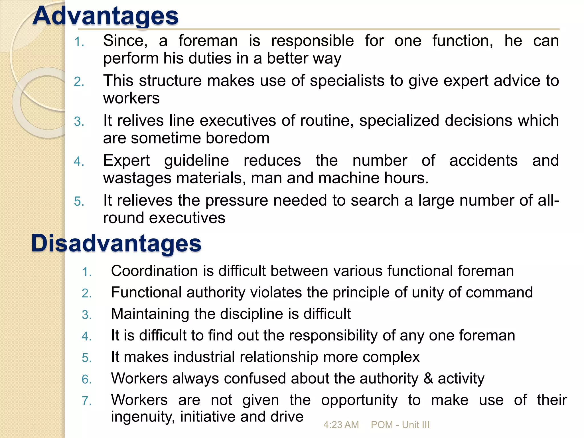 Advantages
4:23 AM POM - Unit III
1. Since, a foreman is responsible for one function, he can
perform his duties in a better way
2. This structure makes use of specialists to give expert advice to
workers
3. It relives line executives of routine, specialized decisions which
are sometime boredom
4. Expert guideline reduces the number of accidents and
wastages materials, man and machine hours.
5. It relieves the pressure needed to search a large number of all-
round executives
Disadvantages
1. Coordination is difficult between various functional foreman
2. Functional authority violates the principle of unity of command
3. Maintaining the discipline is difficult
4. It is difficult to find out the responsibility of any one foreman
5. It makes industrial relationship more complex
6. Workers always confused about the authority & activity
7. Workers are not given the opportunity to make use of their
ingenuity, initiative and drive
 