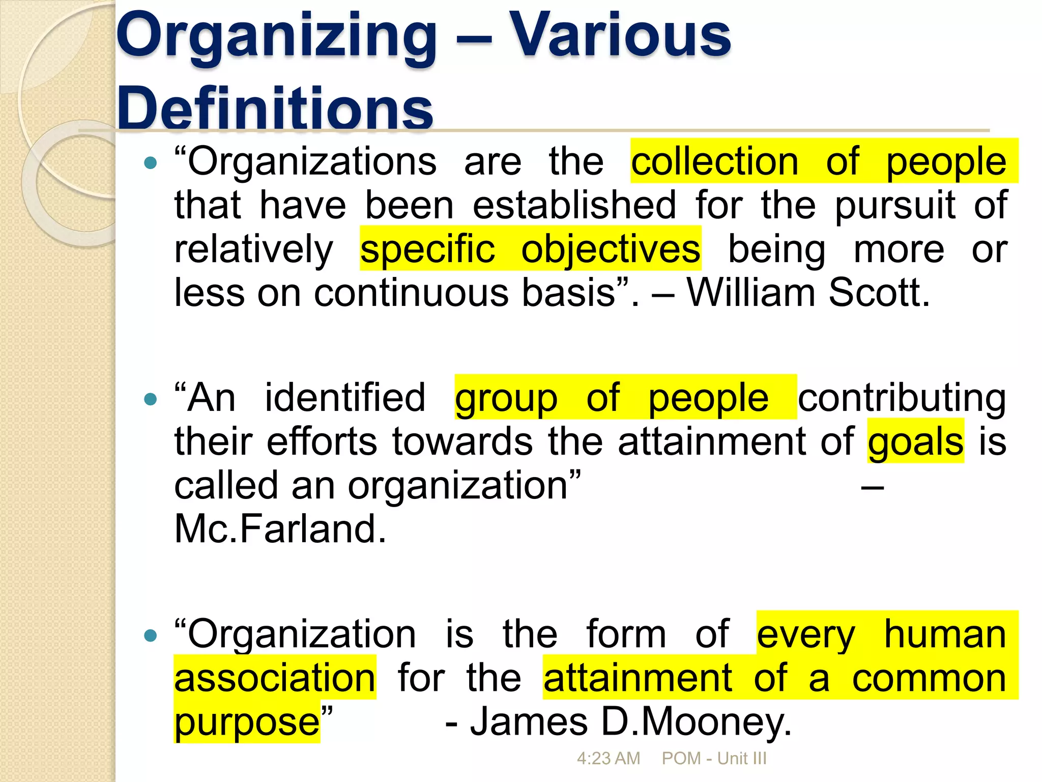 Organizing – Various
Definitions
 “Organizations are the collection of people
that have been established for the pursuit of
relatively specific objectives being more or
less on continuous basis”. – William Scott.
 “An identified group of people contributing
their efforts towards the attainment of goals is
called an organization” –
Mc.Farland.
 “Organization is the form of every human
association for the attainment of a common
purpose” - James D.Mooney.
4:23 AM POM - Unit III
 