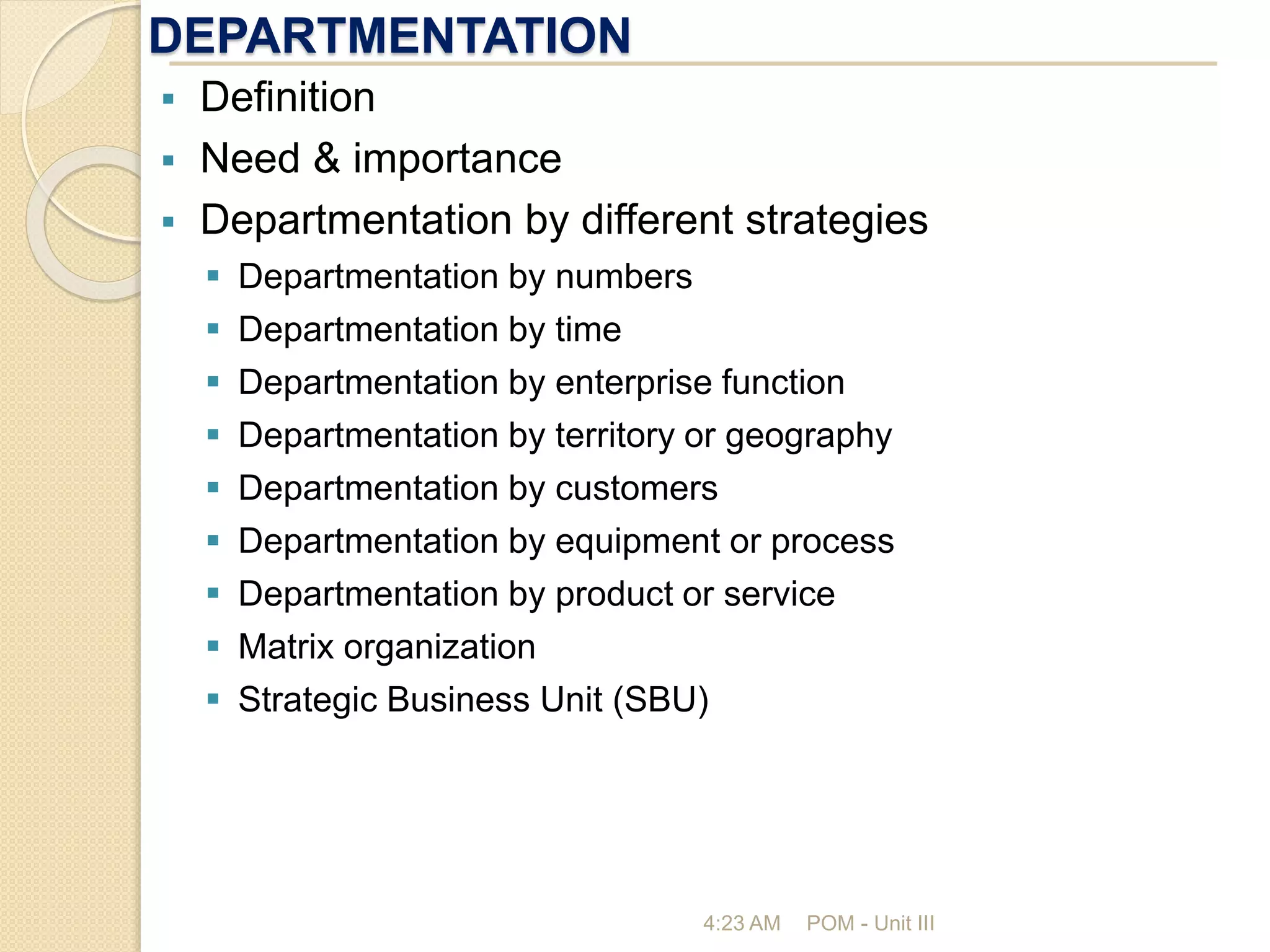 DEPARTMENTATION
4:23 AM POM - Unit III
 Definition
 Need & importance
 Departmentation by different strategies
 Departmentation by numbers
 Departmentation by time
 Departmentation by enterprise function
 Departmentation by territory or geography
 Departmentation by customers
 Departmentation by equipment or process
 Departmentation by product or service
 Matrix organization
 Strategic Business Unit (SBU)
 