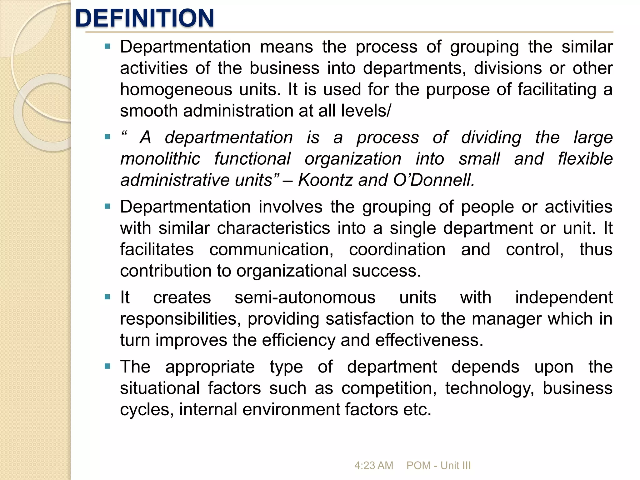 DEFINITION
4:23 AM POM - Unit III
 Departmentation means the process of grouping the similar
activities of the business into departments, divisions or other
homogeneous units. It is used for the purpose of facilitating a
smooth administration at all levels/
 “ A departmentation is a process of dividing the large
monolithic functional organization into small and flexible
administrative units” – Koontz and O’Donnell.
 Departmentation involves the grouping of people or activities
with similar characteristics into a single department or unit. It
facilitates communication, coordination and control, thus
contribution to organizational success.
 It creates semi-autonomous units with independent
responsibilities, providing satisfaction to the manager which in
turn improves the efficiency and effectiveness.
 The appropriate type of department depends upon the
situational factors such as competition, technology, business
cycles, internal environment factors etc.
 
