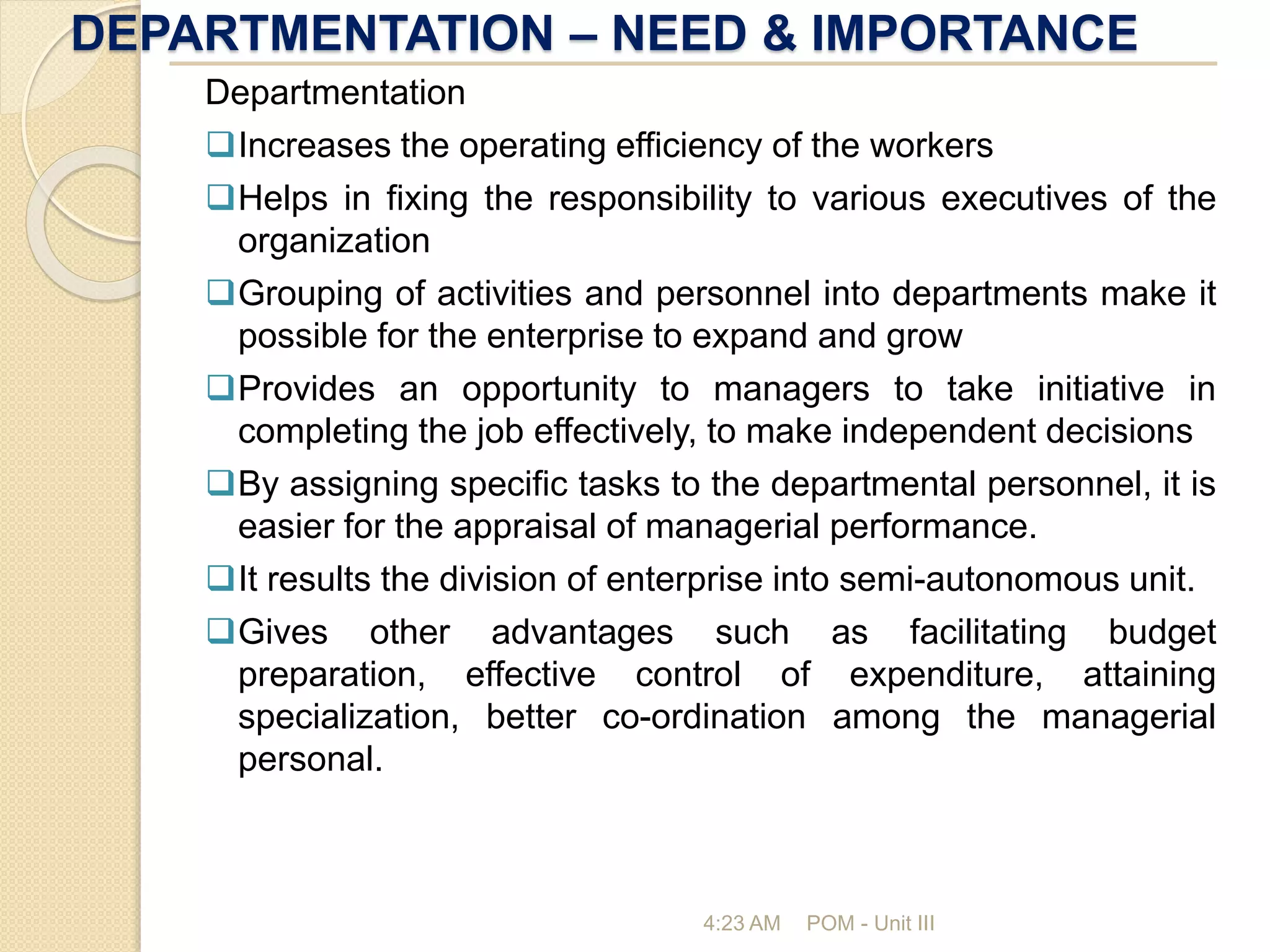DEPARTMENTATION – NEED & IMPORTANCE
4:23 AM POM - Unit III
Departmentation
Increases the operating efficiency of the workers
Helps in fixing the responsibility to various executives of the
organization
Grouping of activities and personnel into departments make it
possible for the enterprise to expand and grow
Provides an opportunity to managers to take initiative in
completing the job effectively, to make independent decisions
By assigning specific tasks to the departmental personnel, it is
easier for the appraisal of managerial performance.
It results the division of enterprise into semi-autonomous unit.
Gives other advantages such as facilitating budget
preparation, effective control of expenditure, attaining
specialization, better co-ordination among the managerial
personal.
 