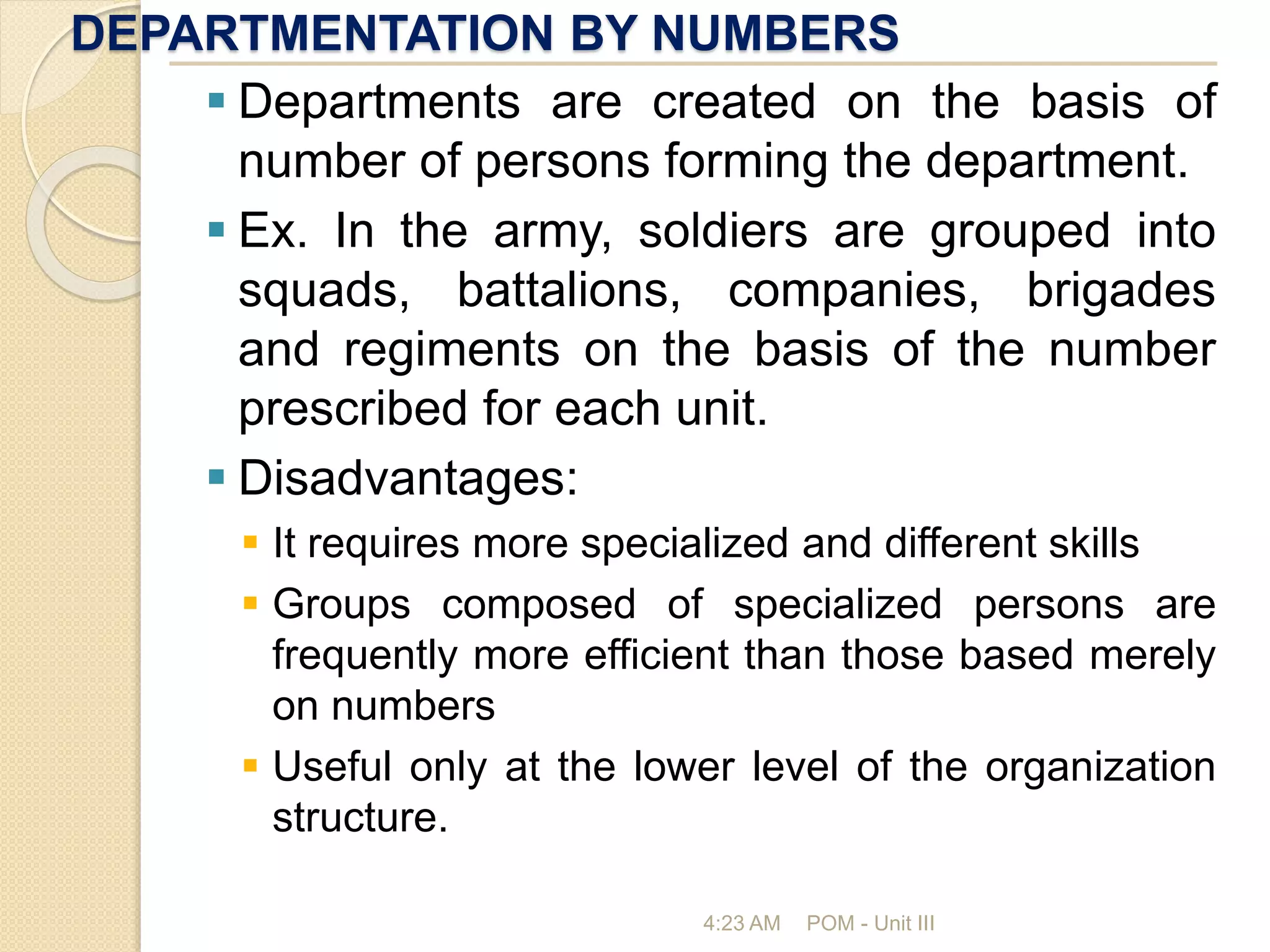 DEPARTMENTATION BY NUMBERS
4:23 AM POM - Unit III
 Departments are created on the basis of
number of persons forming the department.
 Ex. In the army, soldiers are grouped into
squads, battalions, companies, brigades
and regiments on the basis of the number
prescribed for each unit.
 Disadvantages:
 It requires more specialized and different skills
 Groups composed of specialized persons are
frequently more efficient than those based merely
on numbers
 Useful only at the lower level of the organization
structure.
 