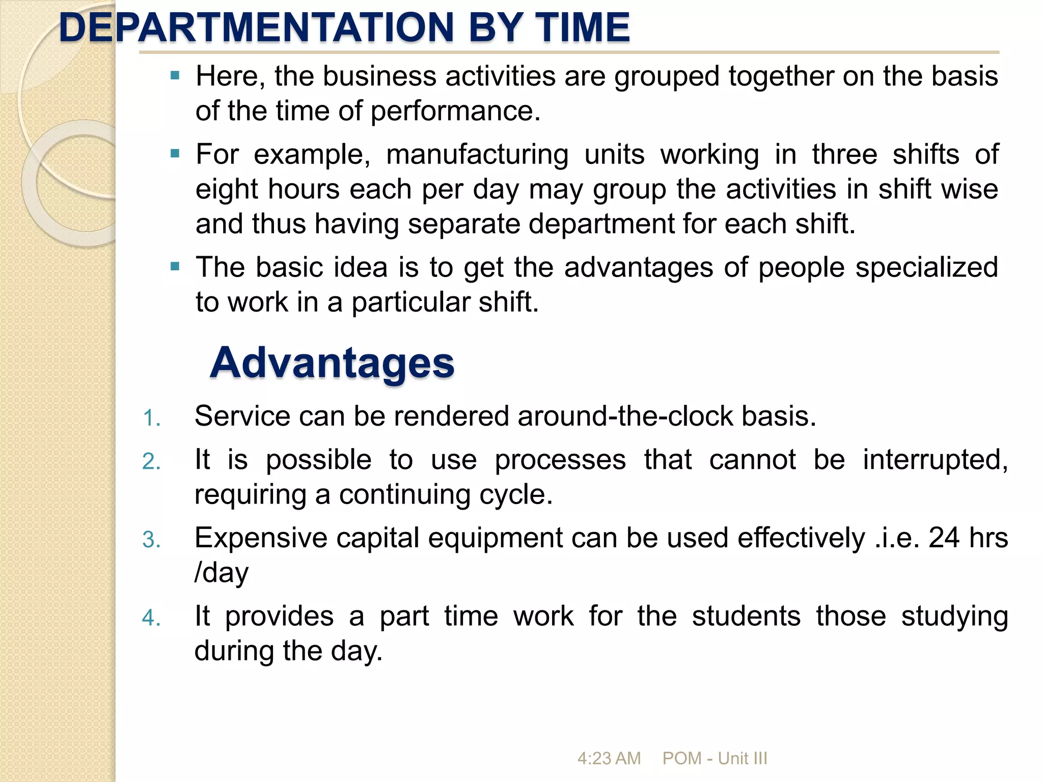 DEPARTMENTATION BY TIME
4:23 AM POM - Unit III
 Here, the business activities are grouped together on the basis
of the time of performance.
 For example, manufacturing units working in three shifts of
eight hours each per day may group the activities in shift wise
and thus having separate department for each shift.
 The basic idea is to get the advantages of people specialized
to work in a particular shift.
Advantages
1. Service can be rendered around-the-clock basis.
2. It is possible to use processes that cannot be interrupted,
requiring a continuing cycle.
3. Expensive capital equipment can be used effectively .i.e. 24 hrs
/day
4. It provides a part time work for the students those studying
during the day.
 