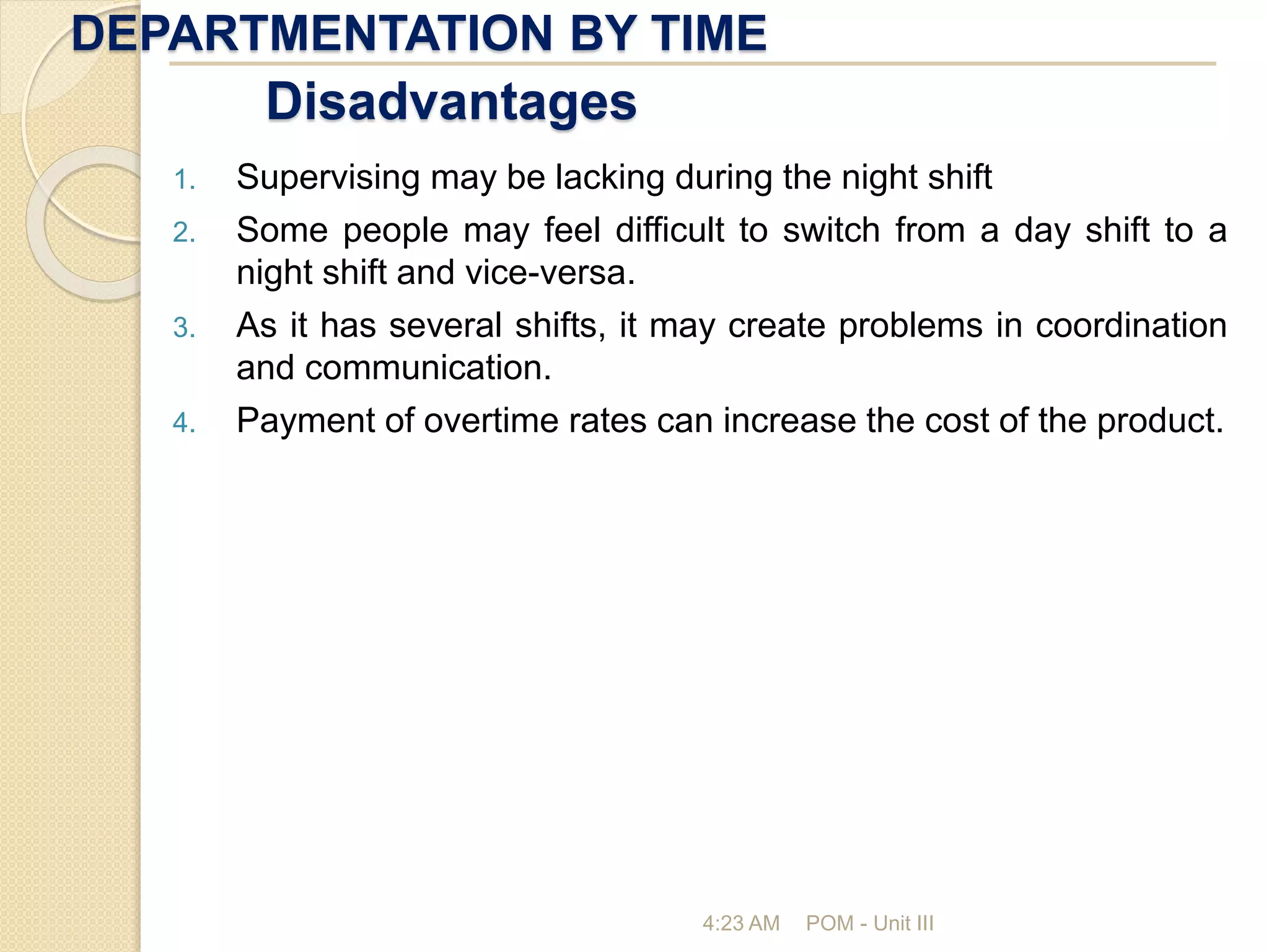 DEPARTMENTATION BY TIME
4:23 AM POM - Unit III
Disadvantages
1. Supervising may be lacking during the night shift
2. Some people may feel difficult to switch from a day shift to a
night shift and vice-versa.
3. As it has several shifts, it may create problems in coordination
and communication.
4. Payment of overtime rates can increase the cost of the product.
 