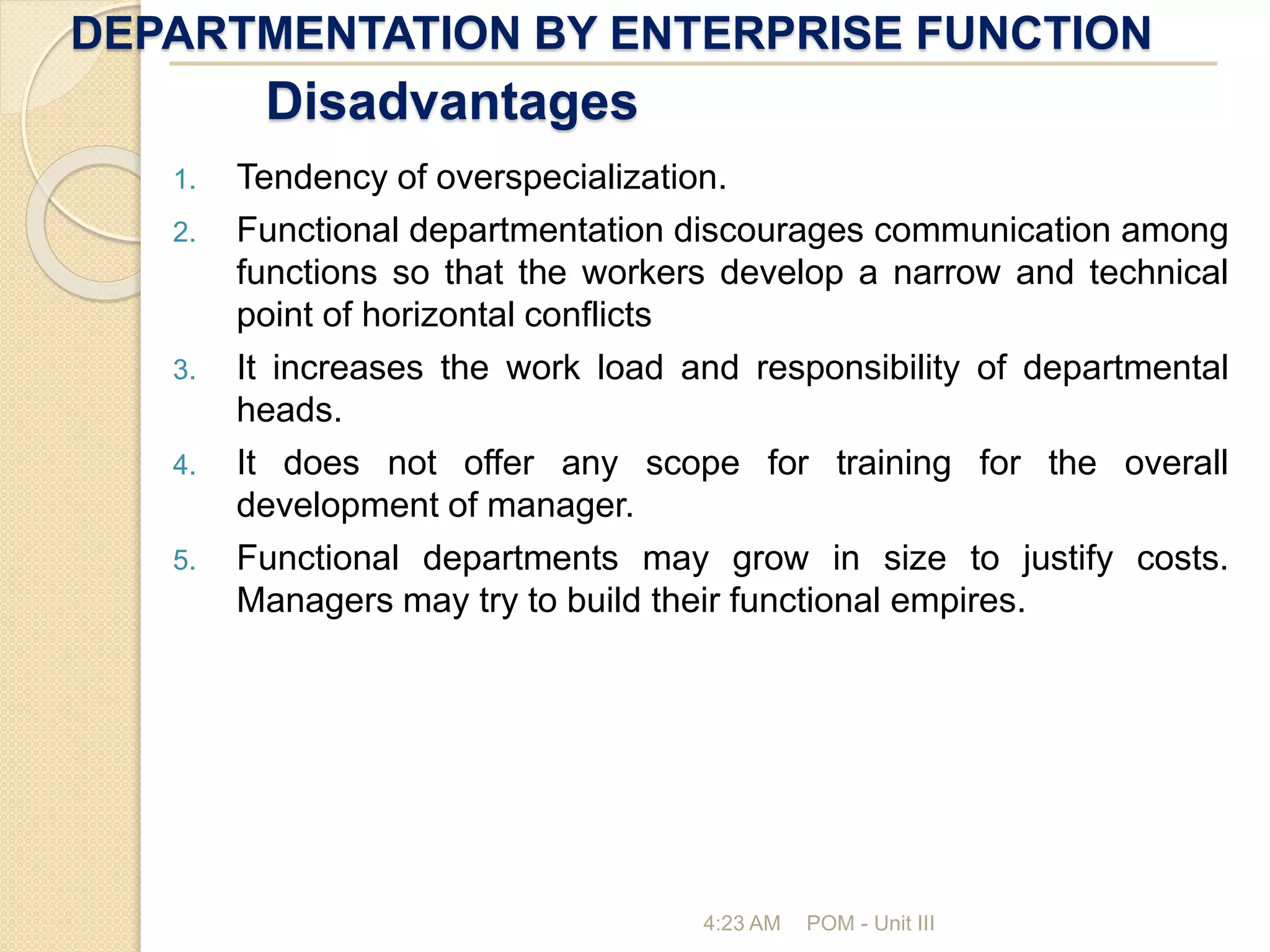 DEPARTMENTATION BY ENTERPRISE FUNCTION
4:23 AM POM - Unit III
Disadvantages
1. Tendency of overspecialization.
2. Functional departmentation discourages communication among
functions so that the workers develop a narrow and technical
point of horizontal conflicts
3. It increases the work load and responsibility of departmental
heads.
4. It does not offer any scope for training for the overall
development of manager.
5. Functional departments may grow in size to justify costs.
Managers may try to build their functional empires.
 