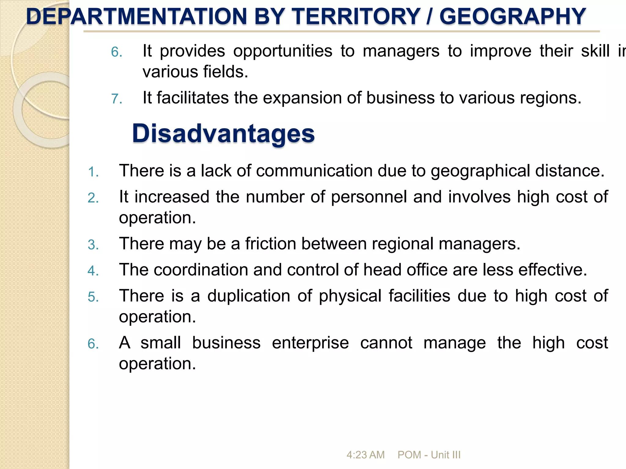 DEPARTMENTATION BY TERRITORY / GEOGRAPHY
4:23 AM POM - Unit III
Disadvantages
1. There is a lack of communication due to geographical distance.
2. It increased the number of personnel and involves high cost of
operation.
3. There may be a friction between regional managers.
4. The coordination and control of head office are less effective.
5. There is a duplication of physical facilities due to high cost of
operation.
6. A small business enterprise cannot manage the high cost
operation.
6. It provides opportunities to managers to improve their skill in
various fields.
7. It facilitates the expansion of business to various regions.
 