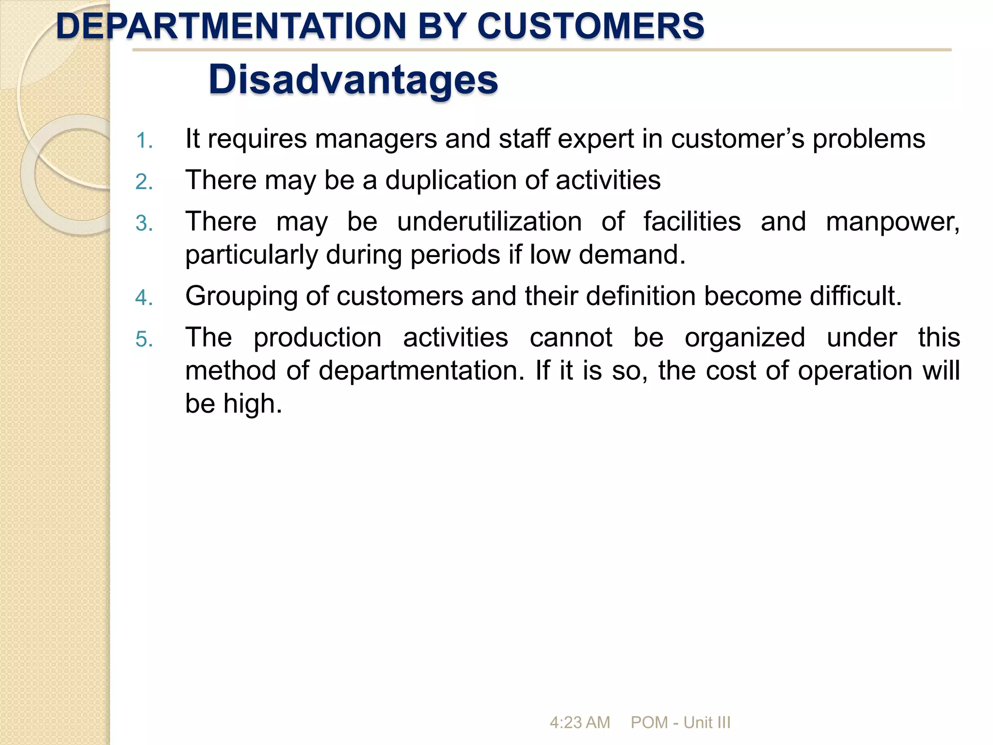 DEPARTMENTATION BY CUSTOMERS
4:23 AM POM - Unit III
Disadvantages
1. It requires managers and staff expert in customer’s problems
2. There may be a duplication of activities
3. There may be underutilization of facilities and manpower,
particularly during periods if low demand.
4. Grouping of customers and their definition become difficult.
5. The production activities cannot be organized under this
method of departmentation. If it is so, the cost of operation will
be high.
 
