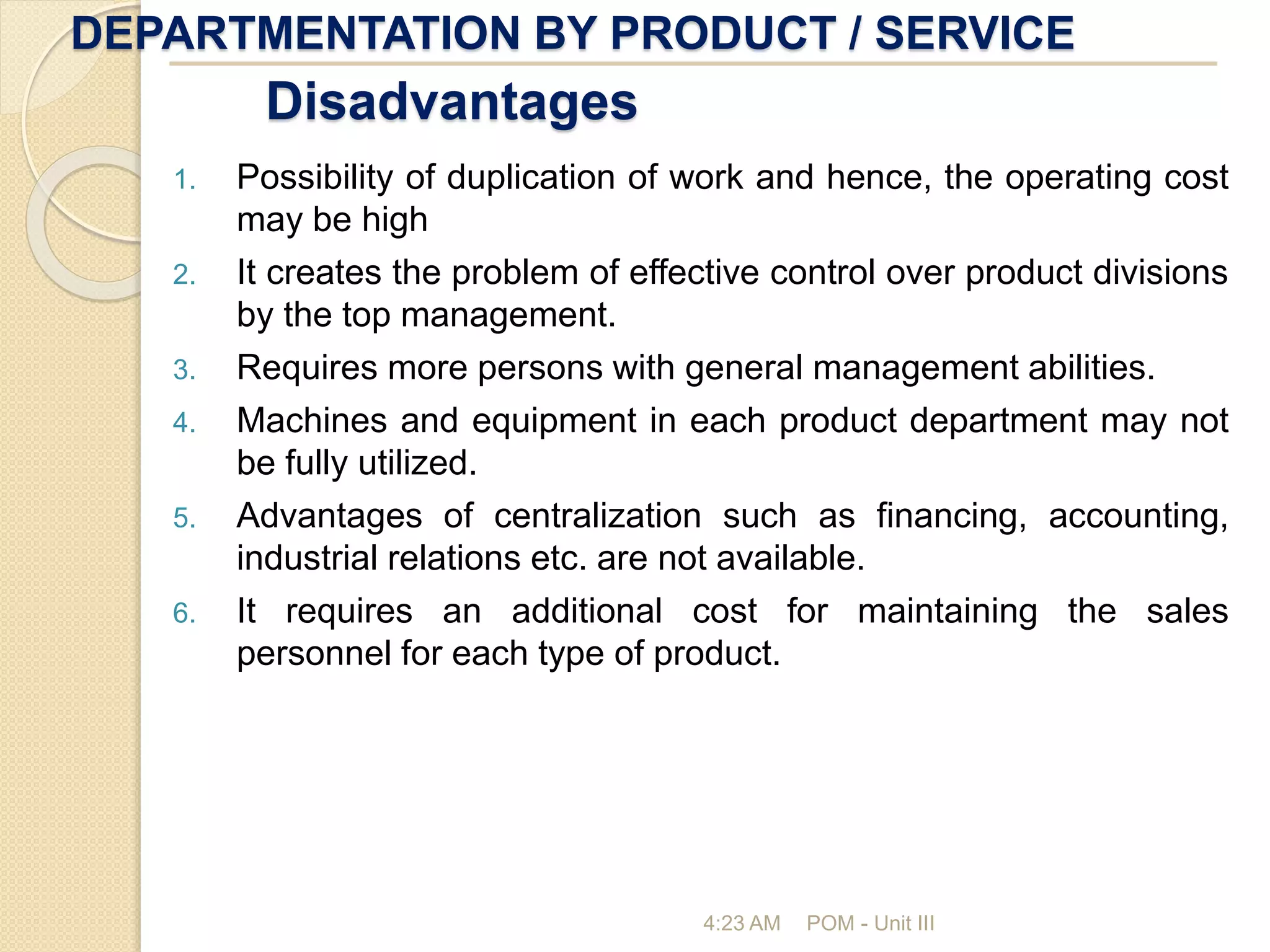 DEPARTMENTATION BY PRODUCT / SERVICE
4:23 AM POM - Unit III
Disadvantages
1. Possibility of duplication of work and hence, the operating cost
may be high
2. It creates the problem of effective control over product divisions
by the top management.
3. Requires more persons with general management abilities.
4. Machines and equipment in each product department may not
be fully utilized.
5. Advantages of centralization such as financing, accounting,
industrial relations etc. are not available.
6. It requires an additional cost for maintaining the sales
personnel for each type of product.
 