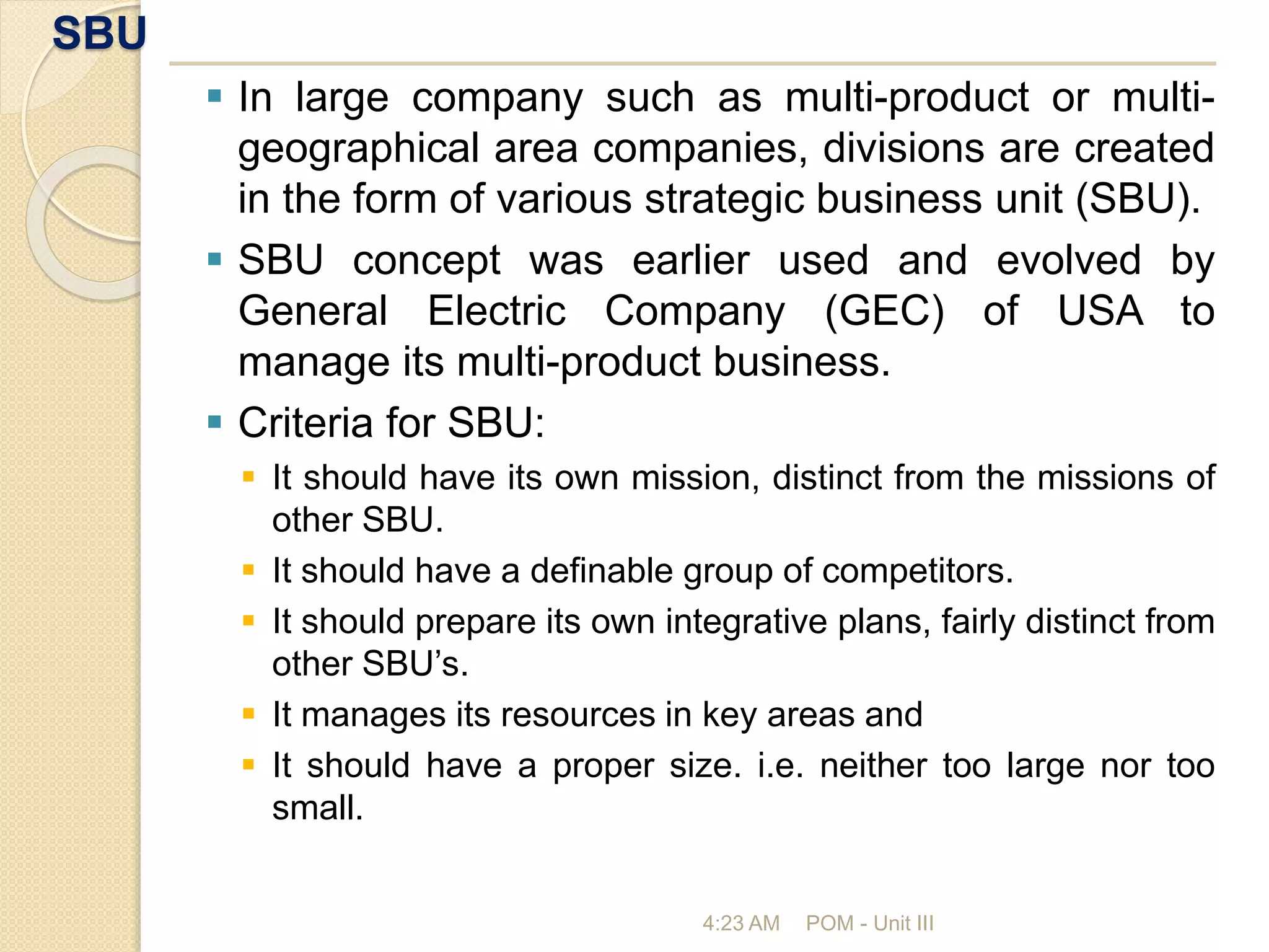 SBU
4:23 AM POM - Unit III
 In large company such as multi-product or multi-
geographical area companies, divisions are created
in the form of various strategic business unit (SBU).
 SBU concept was earlier used and evolved by
General Electric Company (GEC) of USA to
manage its multi-product business.
 Criteria for SBU:
 It should have its own mission, distinct from the missions of
other SBU.
 It should have a definable group of competitors.
 It should prepare its own integrative plans, fairly distinct from
other SBU’s.
 It manages its resources in key areas and
 It should have a proper size. i.e. neither too large nor too
small.
 