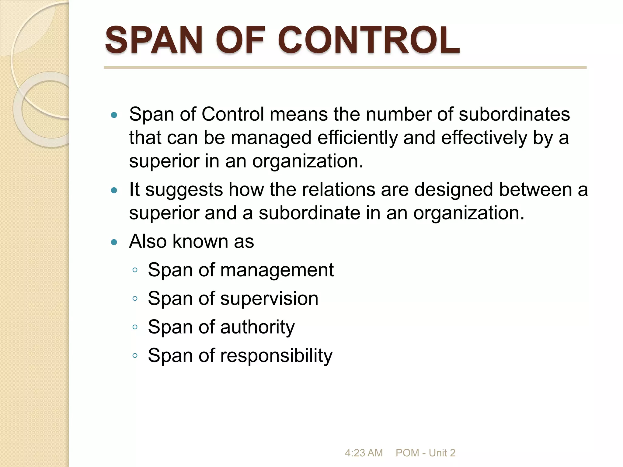 SPAN OF CONTROL
 Span of Control means the number of subordinates
that can be managed efficiently and effectively by a
superior in an organization.
 It suggests how the relations are designed between a
superior and a subordinate in an organization.
 Also known as
◦ Span of management
◦ Span of supervision
◦ Span of authority
◦ Span of responsibility
4:23 AM POM - Unit 2
 