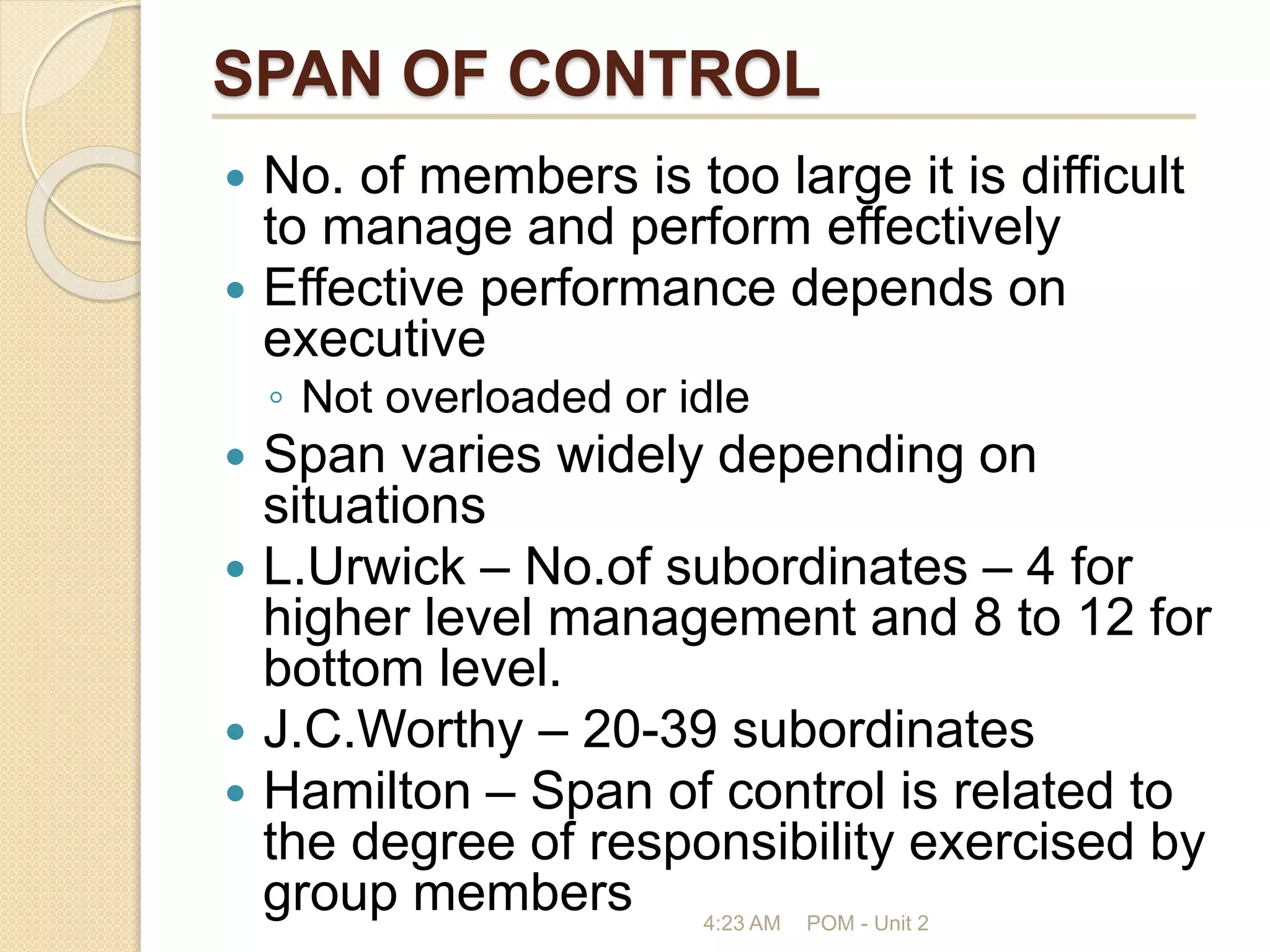 SPAN OF CONTROL
 No. of members is too large it is difficult
to manage and perform effectively
 Effective performance depends on
executive
◦ Not overloaded or idle
 Span varies widely depending on
situations
 L.Urwick – No.of subordinates – 4 for
higher level management and 8 to 12 for
bottom level.
 J.C.Worthy – 20-39 subordinates
 Hamilton – Span of control is related to
the degree of responsibility exercised by
group members 4:23 AM POM - Unit 2
 