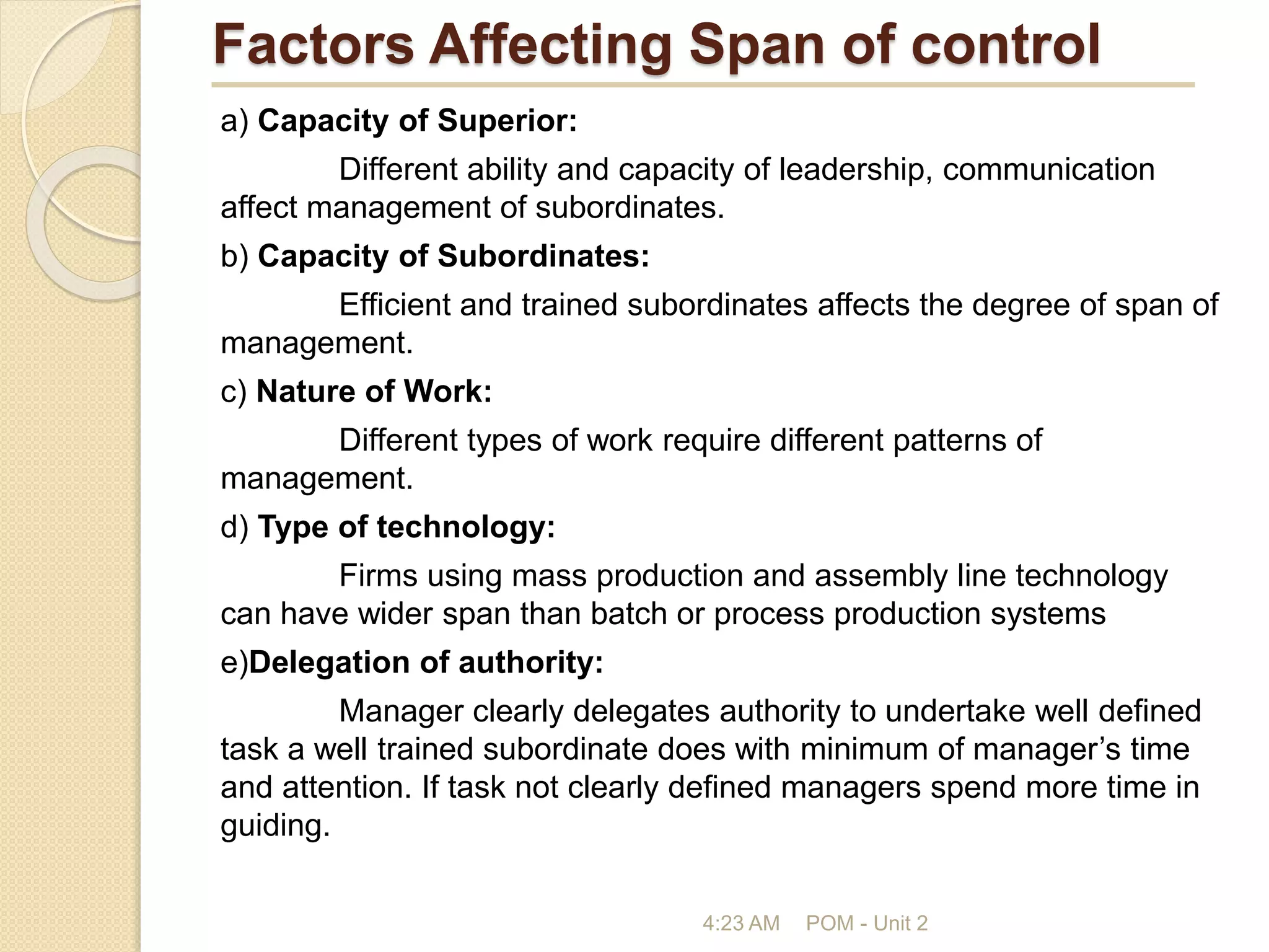 Factors Affecting Span of control
a) Capacity of Superior:
Different ability and capacity of leadership, communication
affect management of subordinates.
b) Capacity of Subordinates:
Efficient and trained subordinates affects the degree of span of
management.
c) Nature of Work:
Different types of work require different patterns of
management.
d) Type of technology:
Firms using mass production and assembly line technology
can have wider span than batch or process production systems
e)Delegation of authority:
Manager clearly delegates authority to undertake well defined
task a well trained subordinate does with minimum of manager’s time
and attention. If task not clearly defined managers spend more time in
guiding.
4:23 AM POM - Unit 2
 