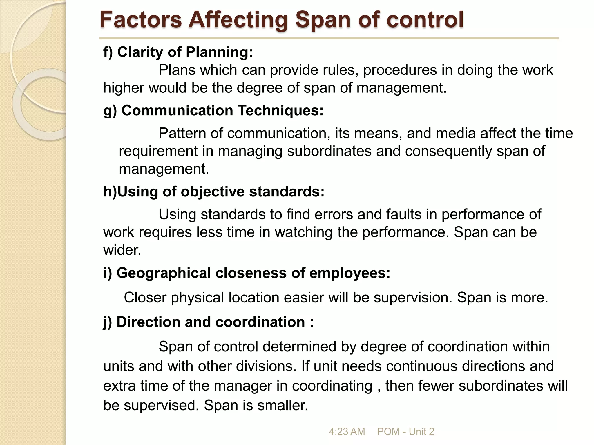 Factors Affecting Span of control
f) Clarity of Planning:
Plans which can provide rules, procedures in doing the work
higher would be the degree of span of management.
g) Communication Techniques:
Pattern of communication, its means, and media affect the time
requirement in managing subordinates and consequently span of
management.
h)Using of objective standards:
Using standards to find errors and faults in performance of
work requires less time in watching the performance. Span can be
wider.
i) Geographical closeness of employees:
Closer physical location easier will be supervision. Span is more.
j) Direction and coordination :
Span of control determined by degree of coordination within
units and with other divisions. If unit needs continuous directions and
extra time of the manager in coordinating , then fewer subordinates will
be supervised. Span is smaller.
4:23 AM POM - Unit 2
 