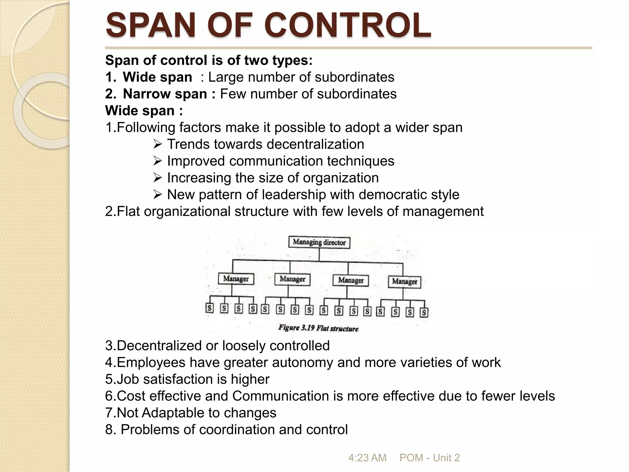 SPAN OF CONTROL
4:23 AM POM - Unit 2
Span of control is of two types:
1. Wide span : Large number of subordinates
2. Narrow span : Few number of subordinates
Wide span :
1.Following factors make it possible to adopt a wider span
 Trends towards decentralization
 Improved communication techniques
 Increasing the size of organization
 New pattern of leadership with democratic style
2.Flat organizational structure with few levels of management
3.Decentralized or loosely controlled
4.Employees have greater autonomy and more varieties of work
5.Job satisfaction is higher
6.Cost effective and Communication is more effective due to fewer levels
7.Not Adaptable to changes
8. Problems of coordination and control
 