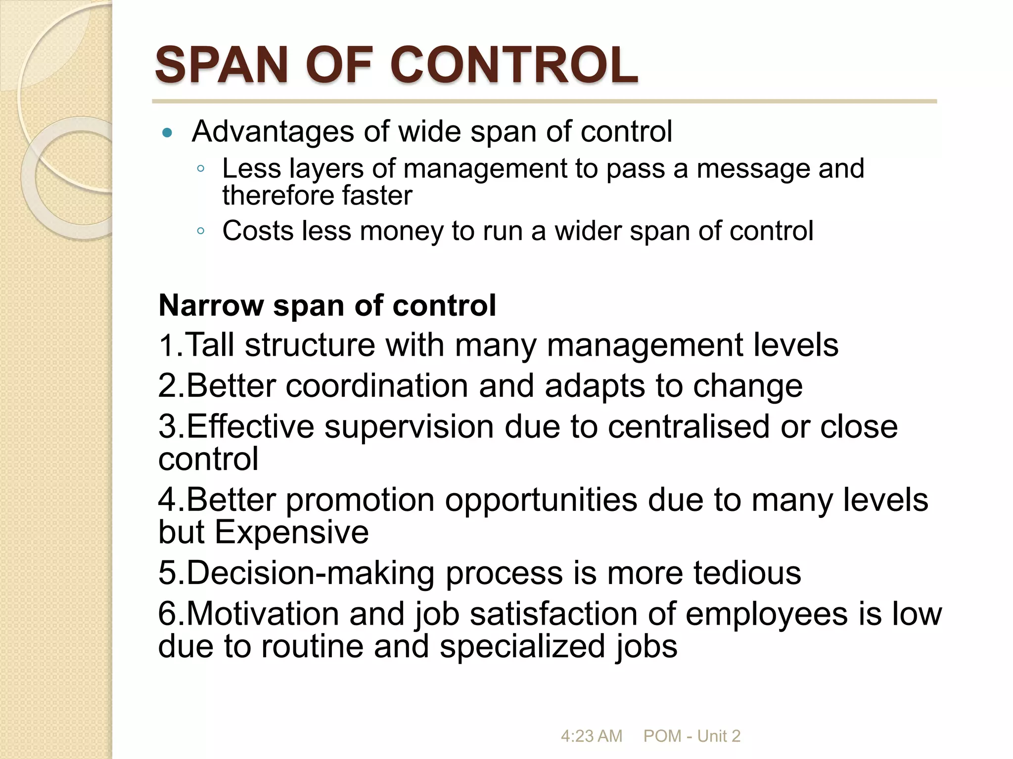 SPAN OF CONTROL
 Advantages of wide span of control
◦ Less layers of management to pass a message and
therefore faster
◦ Costs less money to run a wider span of control
Narrow span of control
1.Tall structure with many management levels
2.Better coordination and adapts to change
3.Effective supervision due to centralised or close
control
4.Better promotion opportunities due to many levels
but Expensive
5.Decision-making process is more tedious
6.Motivation and job satisfaction of employees is low
due to routine and specialized jobs
4:23 AM POM - Unit 2
 