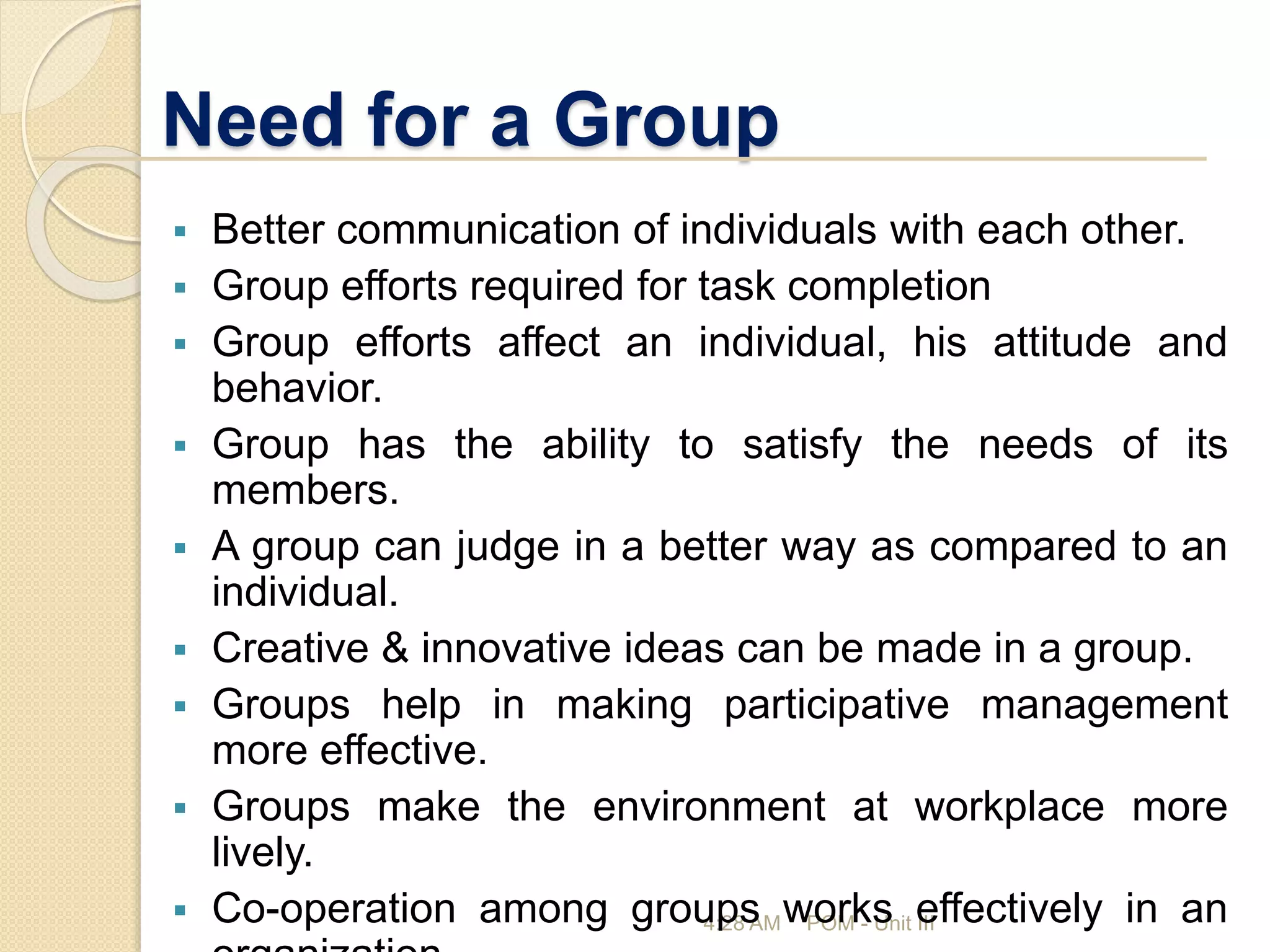 Need for a Group
4:28 AM POM - Unit III
 Better communication of individuals with each other.
 Group efforts required for task completion
 Group efforts affect an individual, his attitude and
behavior.
 Group has the ability to satisfy the needs of its
members.
 A group can judge in a better way as compared to an
individual.
 Creative & innovative ideas can be made in a group.
 Groups help in making participative management
more effective.
 Groups make the environment at workplace more
lively.
 Co-operation among groups works effectively in an
 