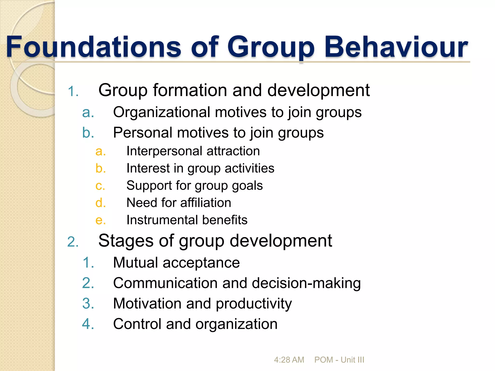 Foundations of Group Behaviour
4:28 AM POM - Unit III
1. Group formation and development
a. Organizational motives to join groups
b. Personal motives to join groups
a. Interpersonal attraction
b. Interest in group activities
c. Support for group goals
d. Need for affiliation
e. Instrumental benefits
2. Stages of group development
1. Mutual acceptance
2. Communication and decision-making
3. Motivation and productivity
4. Control and organization
 