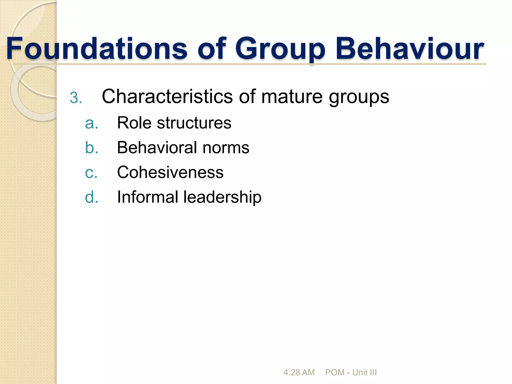 Foundations of Group Behaviour
4:28 AM POM - Unit III
3. Characteristics of mature groups
a. Role structures
b. Behavioral norms
c. Cohesiveness
d. Informal leadership
 