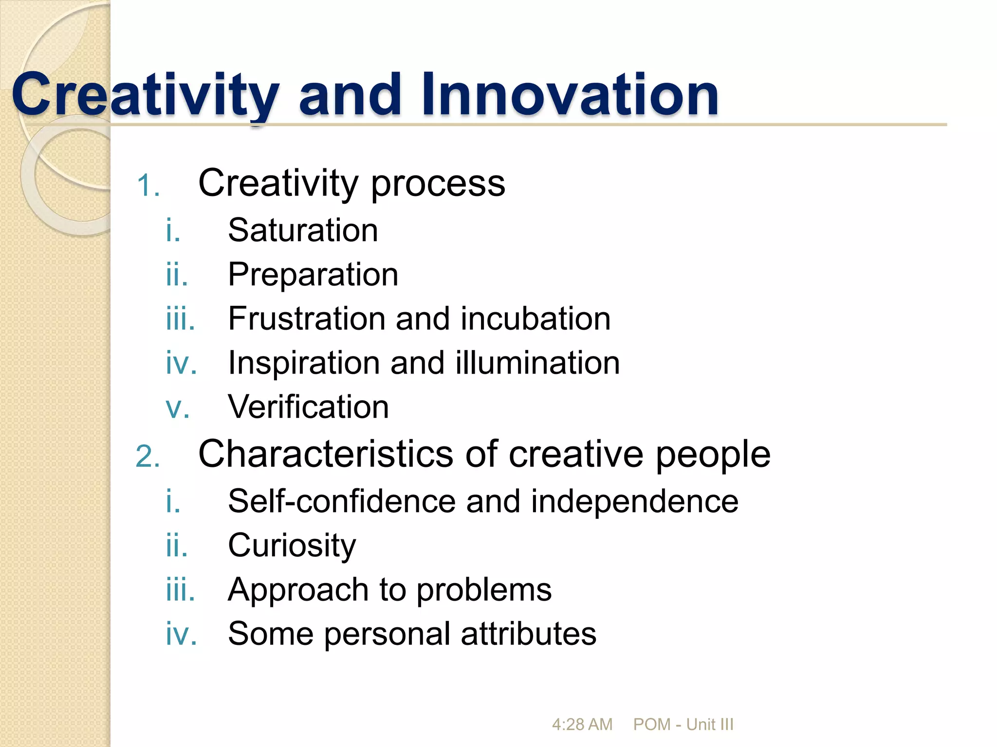 Creativity and Innovation
4:28 AM POM - Unit III
1. Creativity process
i. Saturation
ii. Preparation
iii. Frustration and incubation
iv. Inspiration and illumination
v. Verification
2. Characteristics of creative people
i. Self-confidence and independence
ii. Curiosity
iii. Approach to problems
iv. Some personal attributes
 