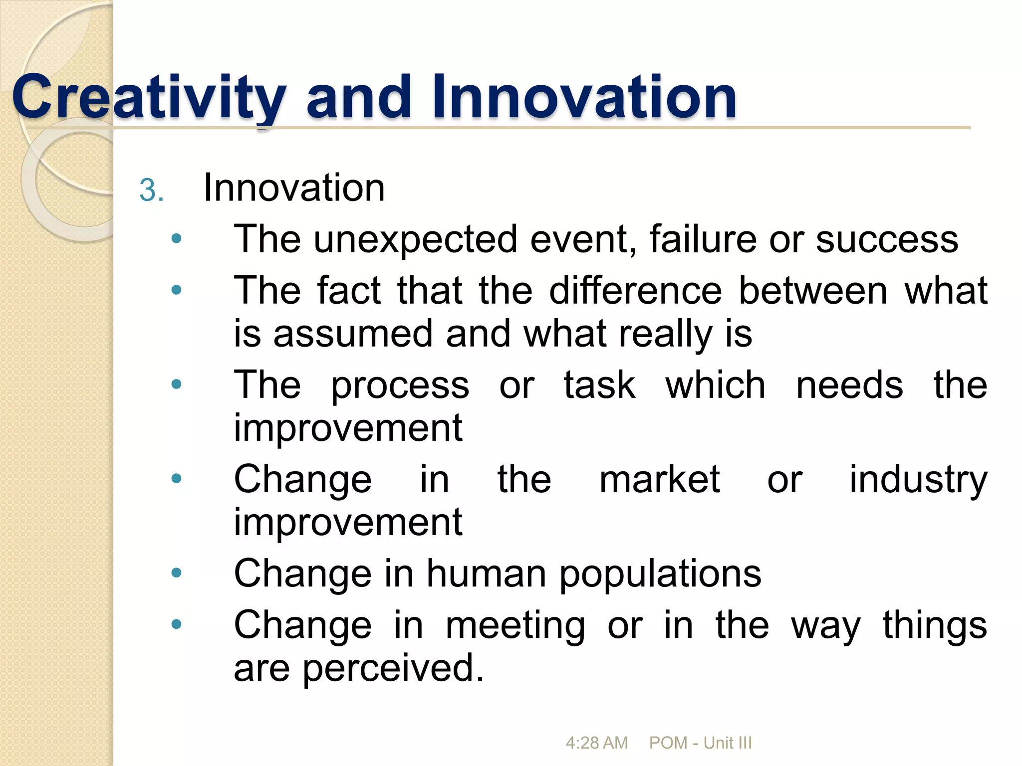 Creativity and Innovation
4:28 AM POM - Unit III
3. Innovation
• The unexpected event, failure or success
• The fact that the difference between what
is assumed and what really is
• The process or task which needs the
improvement
• Change in the market or industry
improvement
• Change in human populations
• Change in meeting or in the way things
are perceived.
 
