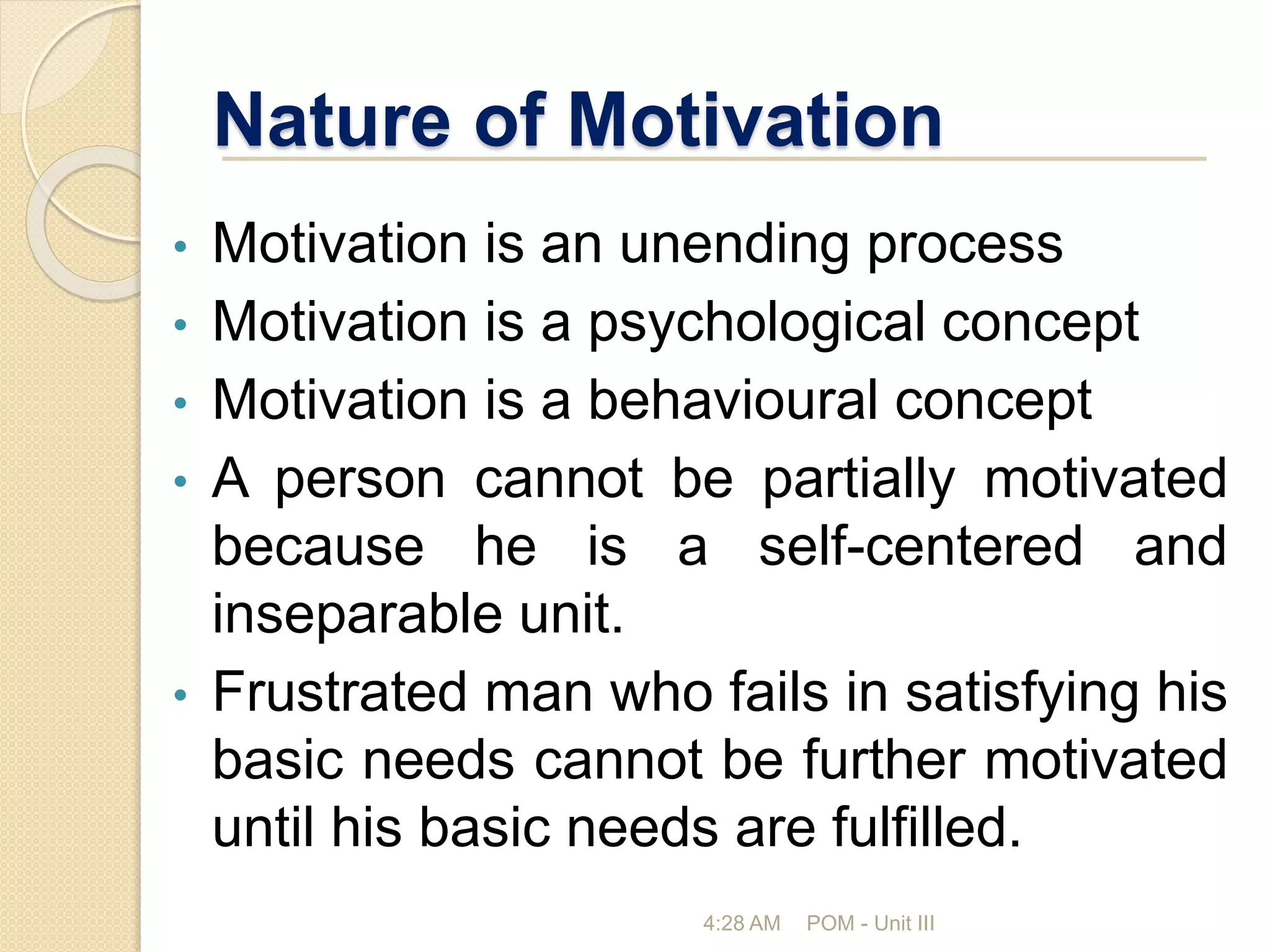 Nature of Motivation
• Motivation is an unending process
• Motivation is a psychological concept
• Motivation is a behavioural concept
• A person cannot be partially motivated
because he is a self-centered and
inseparable unit.
• Frustrated man who fails in satisfying his
basic needs cannot be further motivated
until his basic needs are fulfilled.
4:28 AM POM - Unit III
 