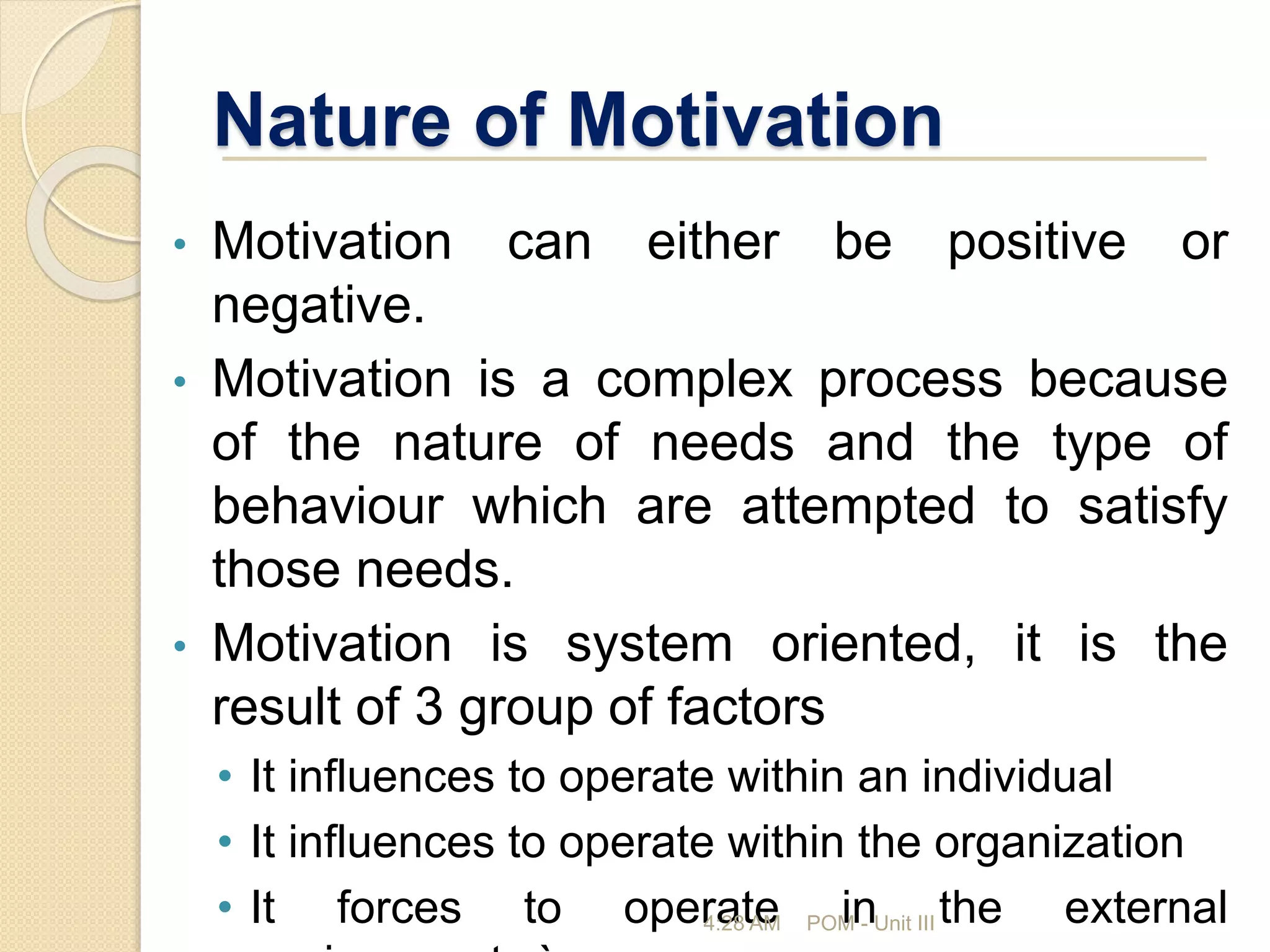 Nature of Motivation
• Motivation can either be positive or
negative.
• Motivation is a complex process because
of the nature of needs and the type of
behaviour which are attempted to satisfy
those needs.
• Motivation is system oriented, it is the
result of 3 group of factors
• It influences to operate within an individual
• It influences to operate within the organization
• It forces to operate in the external
4:28 AM POM - Unit III
 