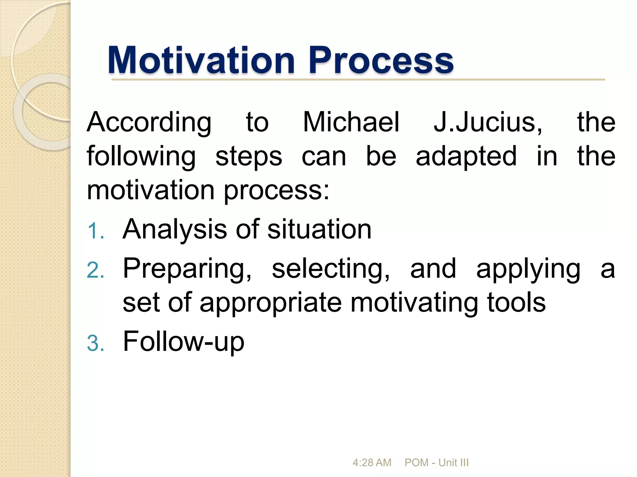 Motivation Process
According to Michael J.Jucius, the
following steps can be adapted in the
motivation process:
1. Analysis of situation
2. Preparing, selecting, and applying a
set of appropriate motivating tools
3. Follow-up
4:28 AM POM - Unit III
 