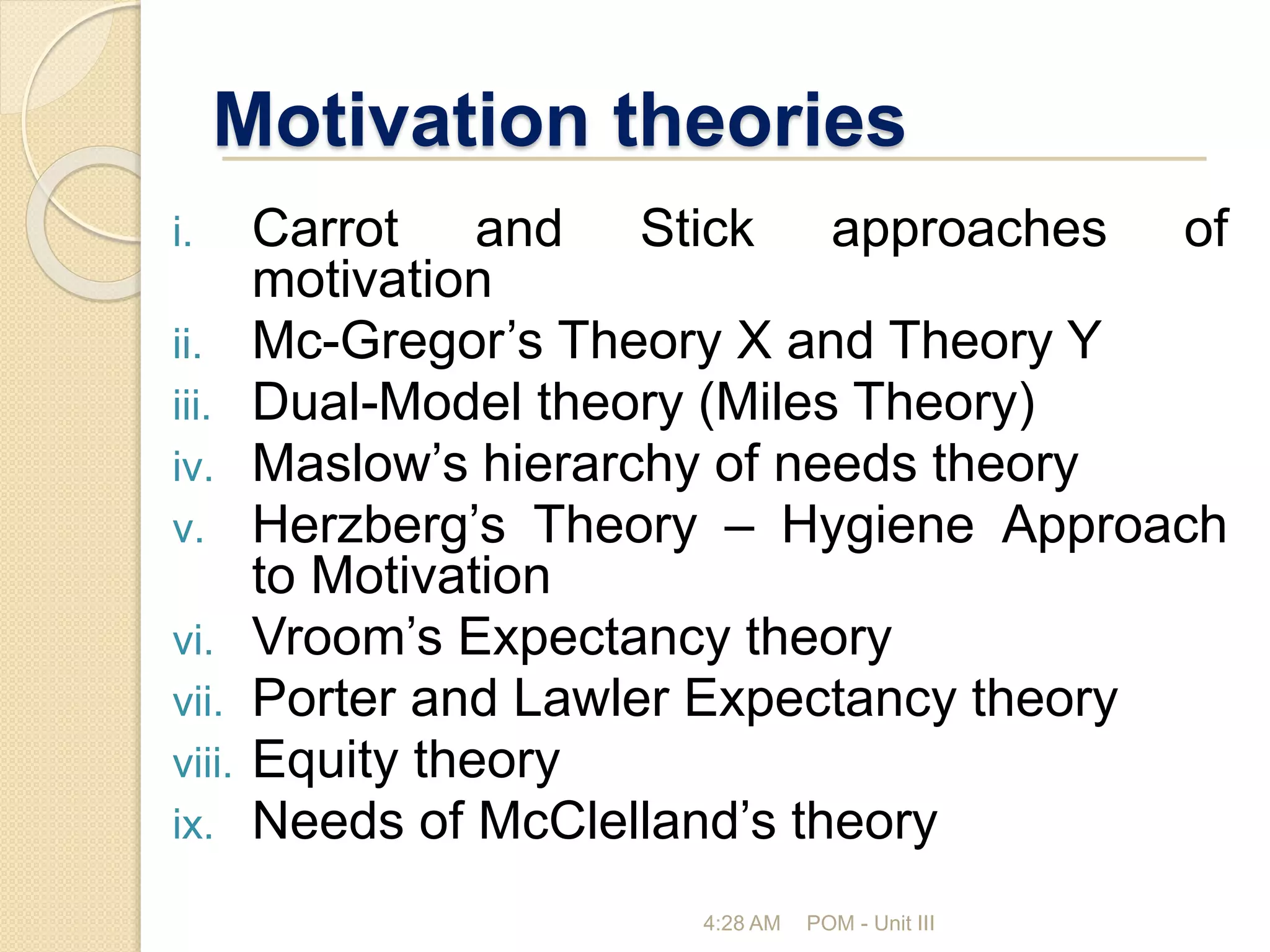 Motivation theories
i. Carrot and Stick approaches of
motivation
ii. Mc-Gregor’s Theory X and Theory Y
iii. Dual-Model theory (Miles Theory)
iv. Maslow’s hierarchy of needs theory
v. Herzberg’s Theory – Hygiene Approach
to Motivation
vi. Vroom’s Expectancy theory
vii. Porter and Lawler Expectancy theory
viii. Equity theory
ix. Needs of McClelland’s theory
4:28 AM POM - Unit III
 