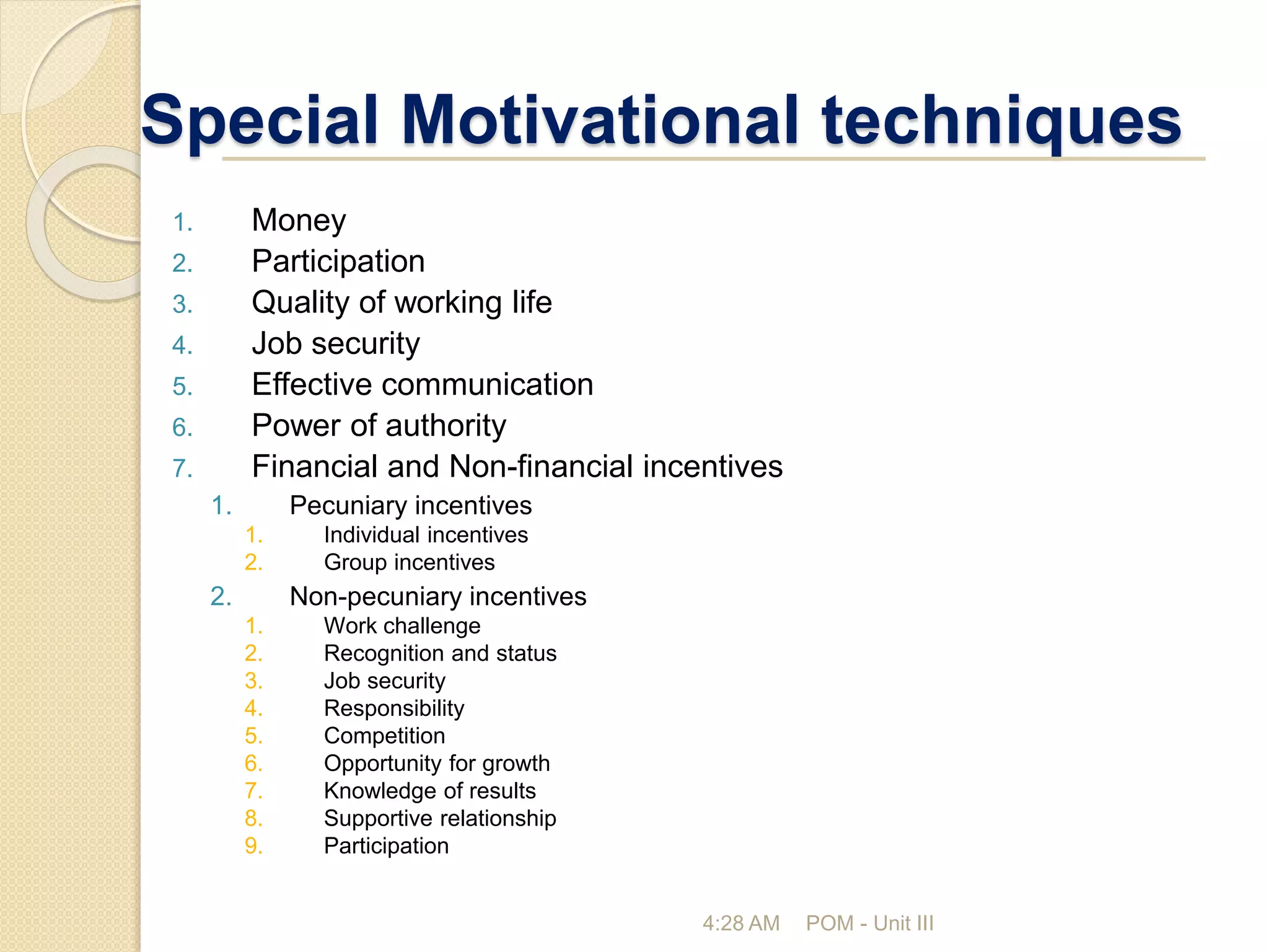 Special Motivational techniques
1. Money
2. Participation
3. Quality of working life
4. Job security
5. Effective communication
6. Power of authority
7. Financial and Non-financial incentives
1. Pecuniary incentives
1. Individual incentives
2. Group incentives
2. Non-pecuniary incentives
1. Work challenge
2. Recognition and status
3. Job security
4. Responsibility
5. Competition
6. Opportunity for growth
7. Knowledge of results
8. Supportive relationship
9. Participation
4:28 AM POM - Unit III
 