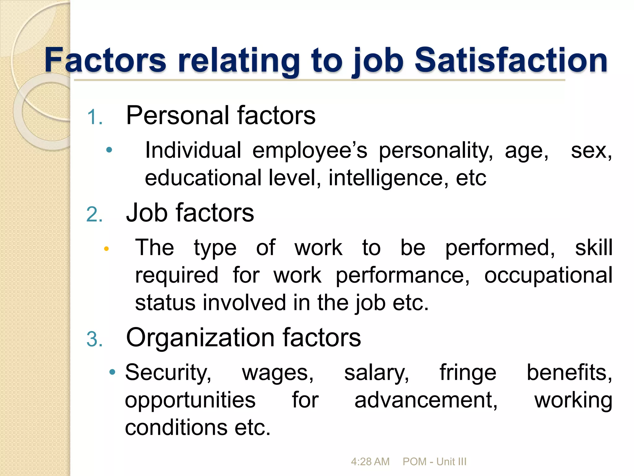 Factors relating to job Satisfaction
4:28 AM POM - Unit III
1. Personal factors
• Individual employee’s personality, age, sex,
educational level, intelligence, etc
2. Job factors
• The type of work to be performed, skill
required for work performance, occupational
status involved in the job etc.
3. Organization factors
• Security, wages, salary, fringe benefits,
opportunities for advancement, working
conditions etc.
 
