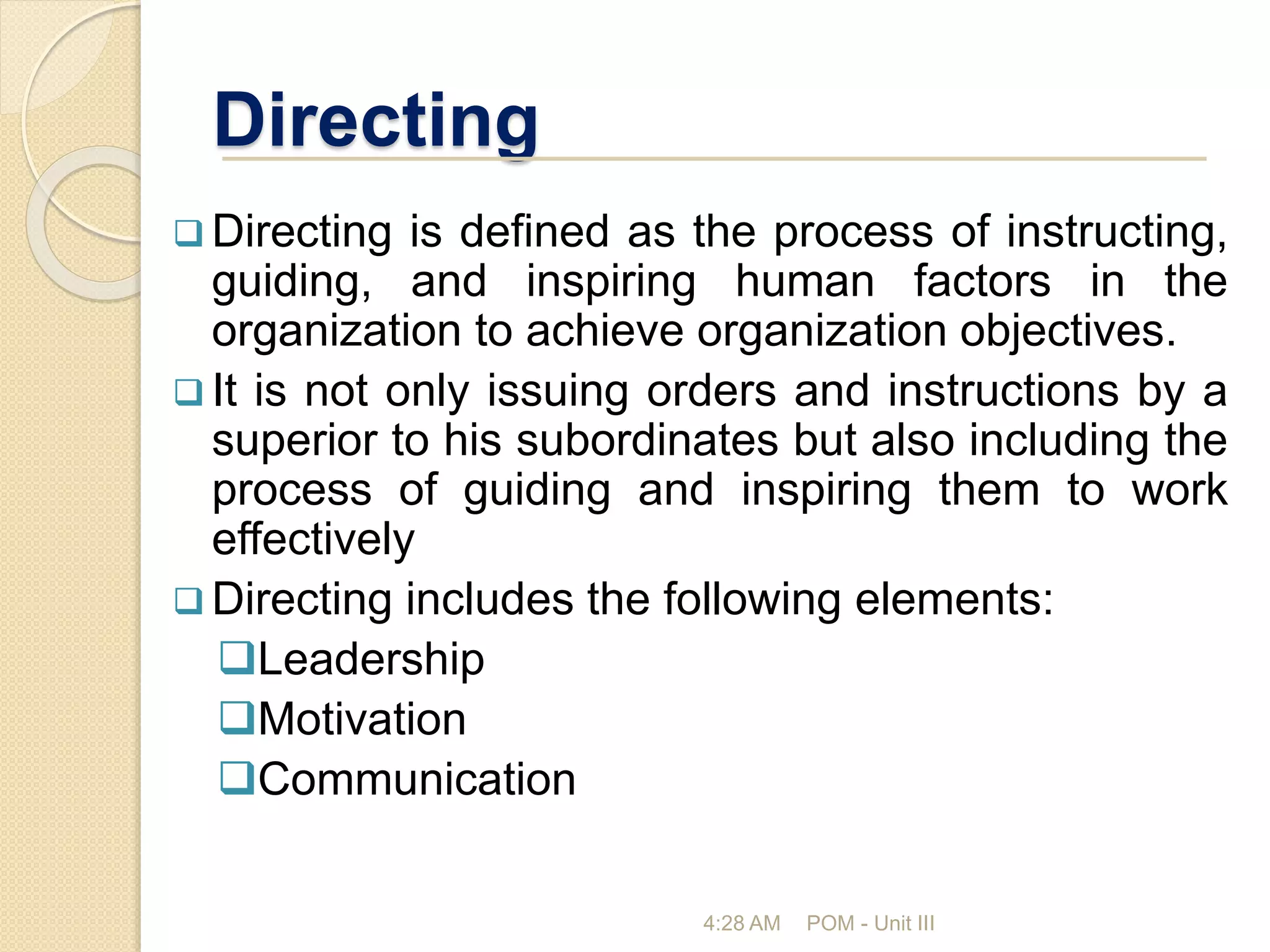 Directing
 Directing is defined as the process of instructing,
guiding, and inspiring human factors in the
organization to achieve organization objectives.
 It is not only issuing orders and instructions by a
superior to his subordinates but also including the
process of guiding and inspiring them to work
effectively
 Directing includes the following elements:
Leadership
Motivation
Communication
4:28 AM POM - Unit III
 