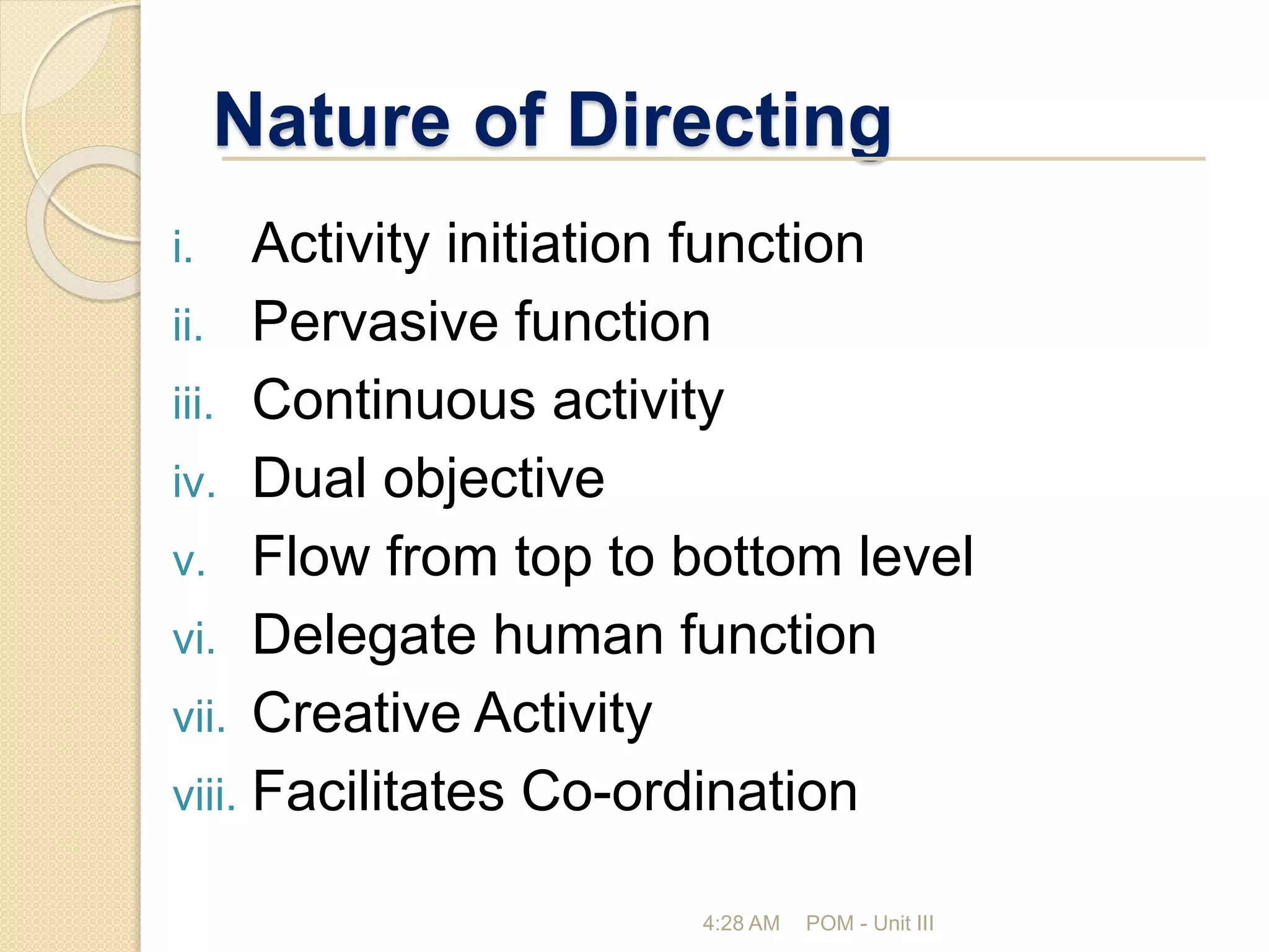 Nature of Directing
i. Activity initiation function
ii. Pervasive function
iii. Continuous activity
iv. Dual objective
v. Flow from top to bottom level
vi. Delegate human function
vii. Creative Activity
viii. Facilitates Co-ordination
4:28 AM POM - Unit III
 