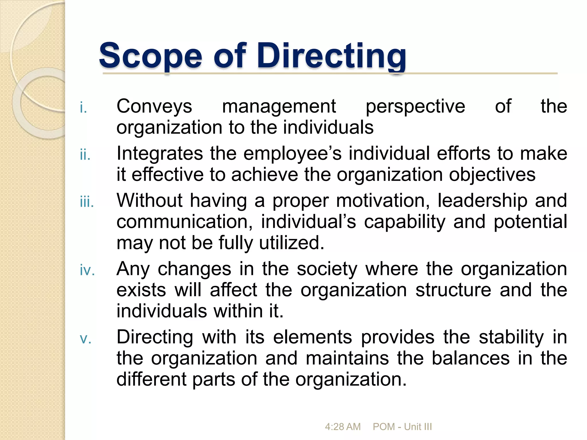 Scope of Directing
i. Conveys management perspective of the
organization to the individuals
ii. Integrates the employee’s individual efforts to make
it effective to achieve the organization objectives
iii. Without having a proper motivation, leadership and
communication, individual’s capability and potential
may not be fully utilized.
iv. Any changes in the society where the organization
exists will affect the organization structure and the
individuals within it.
v. Directing with its elements provides the stability in
the organization and maintains the balances in the
different parts of the organization.
4:28 AM POM - Unit III
 