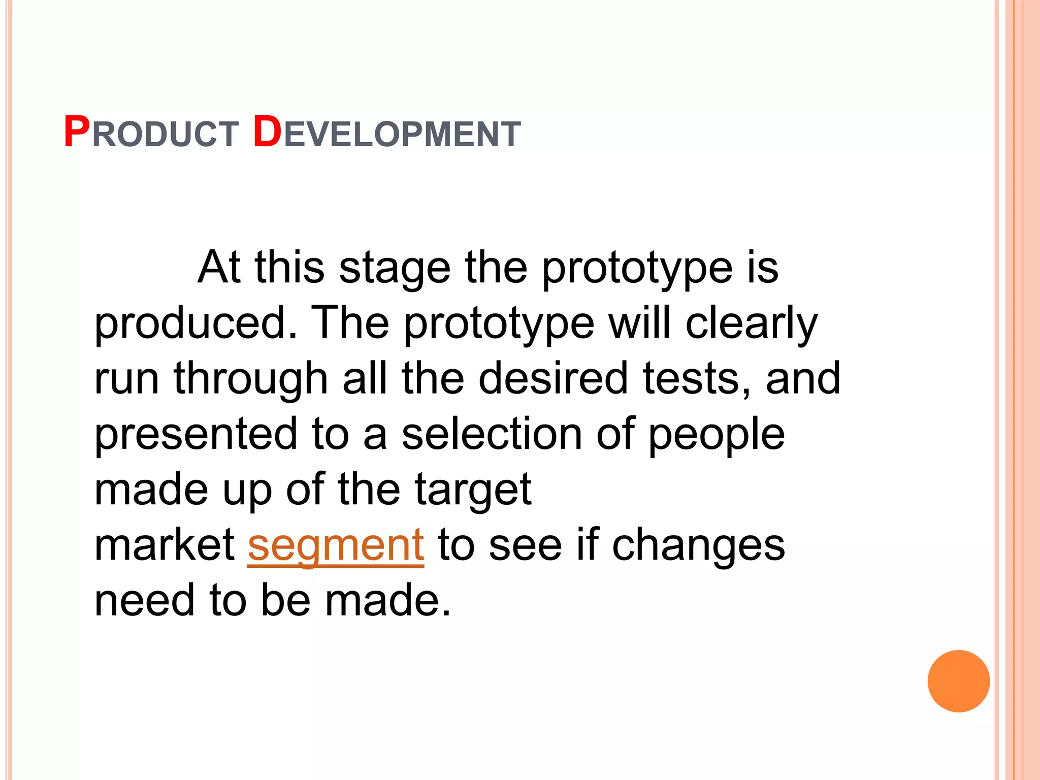 PRODUCT DEVELOPMENT


      At this stage the prototype is
 produced. The prototype will clearly
 run through all the desired tests, and
 presented to a selection of people
 made up of the target
 market segment to see if changes
 need to be made.
 