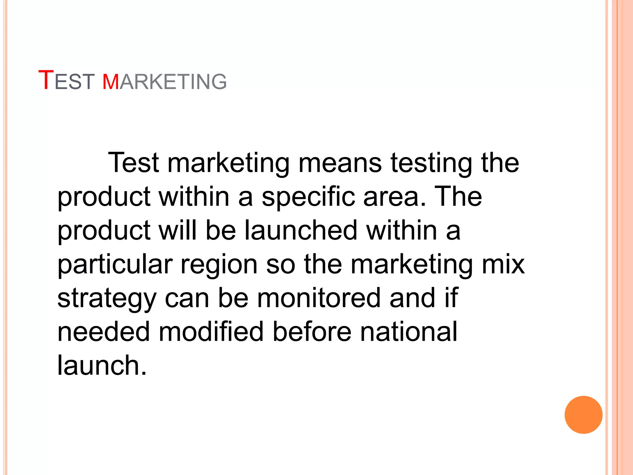 TEST MARKETING


     Test marketing means testing the
 product within a specific area. The
 product will be launched within a
 particular region so the marketing mix
 strategy can be monitored and if
 needed modified before national
 launch.
 