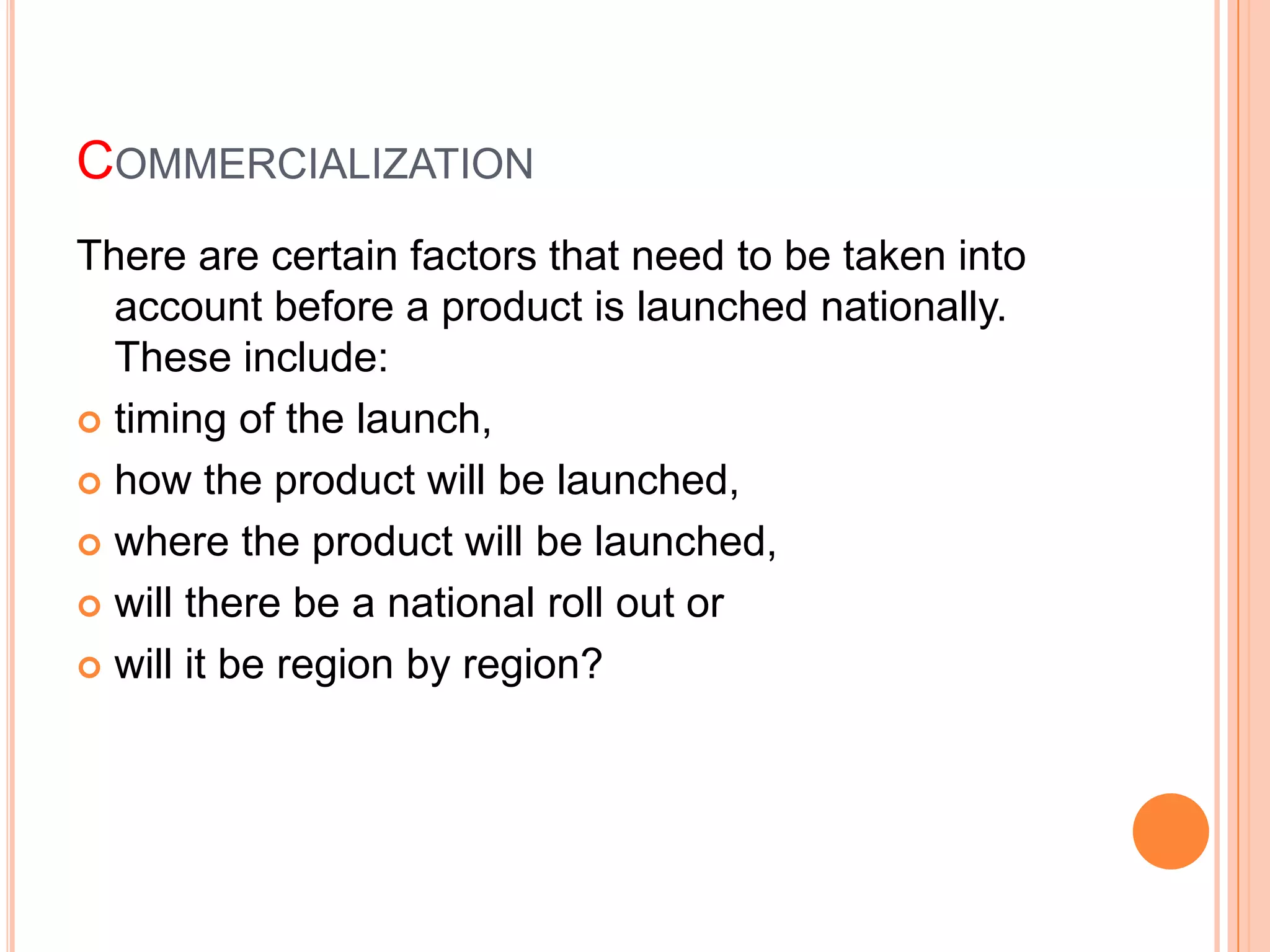 COMMERCIALIZATION
There are certain factors that need to be taken into
  account before a product is launched nationally.
  These include:
 timing of the launch,

 how the product will be launched,

 where the product will be launched,

 will there be a national roll out or

 will it be region by region?
 