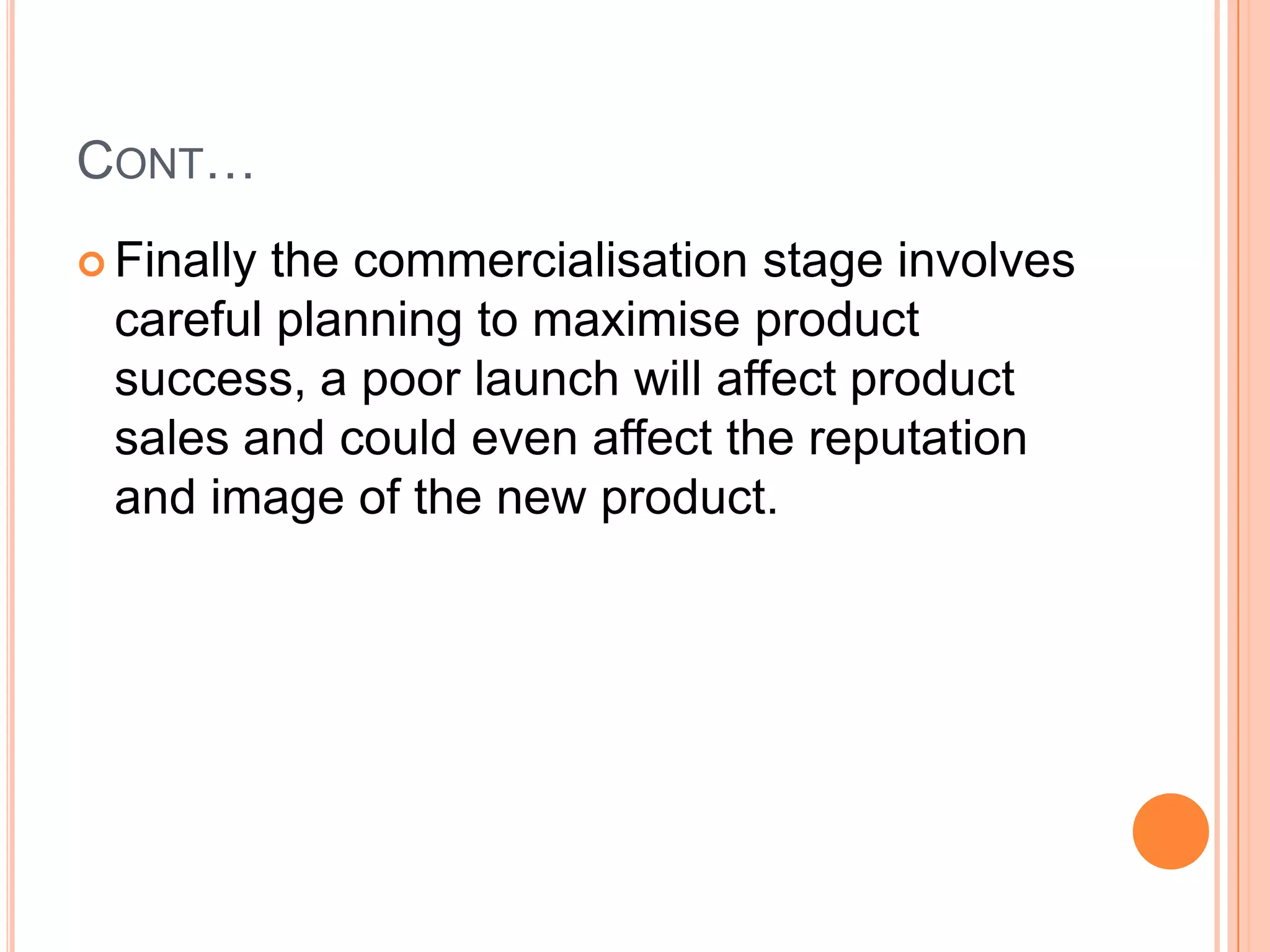CONT…
 Finallythe commercialisation stage involves
 careful planning to maximise product
 success, a poor launch will affect product
 sales and could even affect the reputation
 and image of the new product.
 